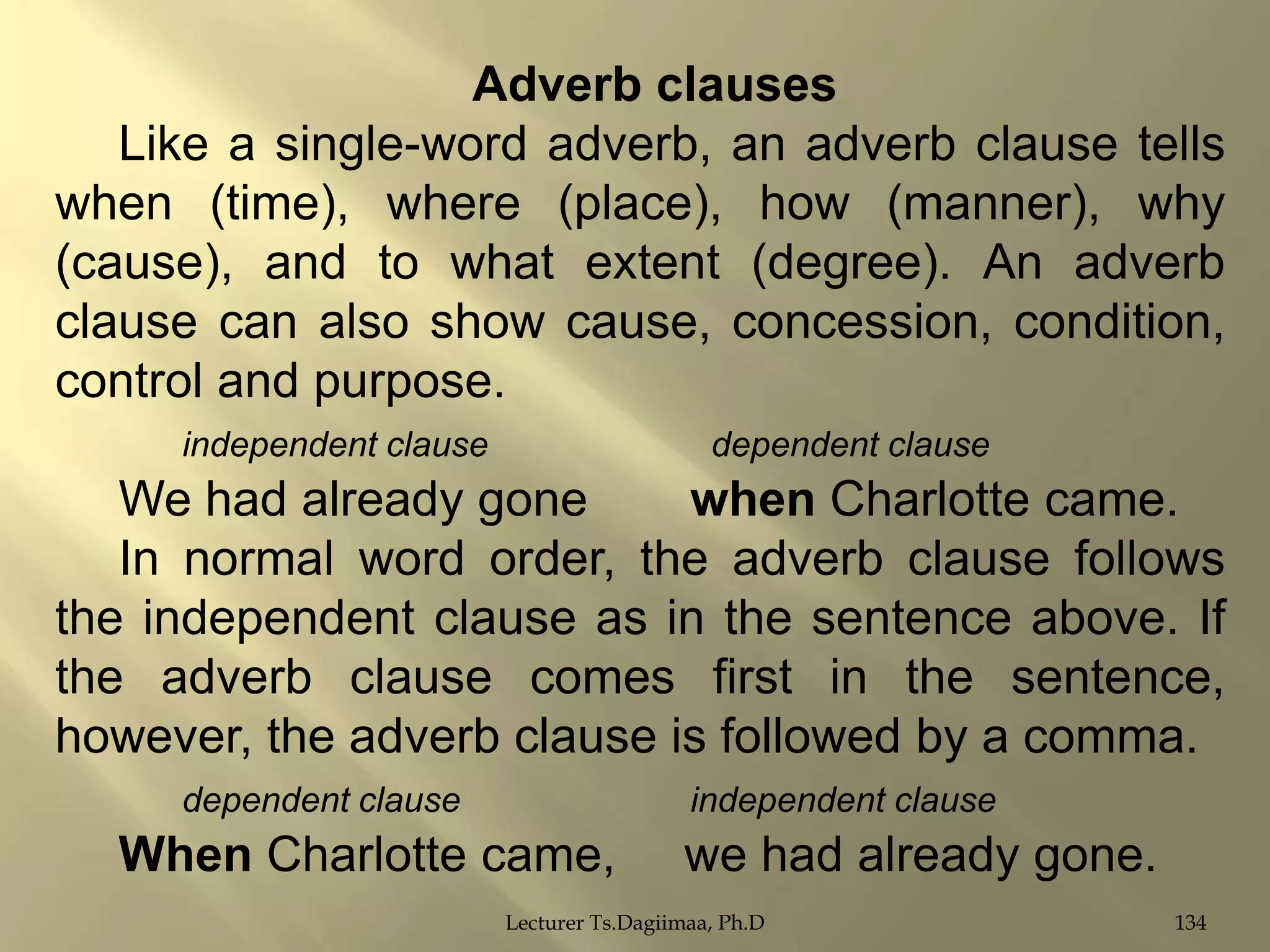 Adverb clauses
Like a single-word adverb, an adverb clause tells
when (time), where (place), how (manner), why
(cause), and to what extent (degree). An adverb
clause can also show cause, concession, condition,
control and purpose.
independent clause

dependent clause

We had already gone
when Charlotte came.
In normal word order, the adverb clause follows
the independent clause as in the sentence above. If
the adverb clause comes first in the sentence,
however, the adverb clause is followed by a comma.
dependent clause

independent clause

When Charlotte came,

we had already gone.

Lecturer Ts.Dagiimaa, Ph.D

134

 