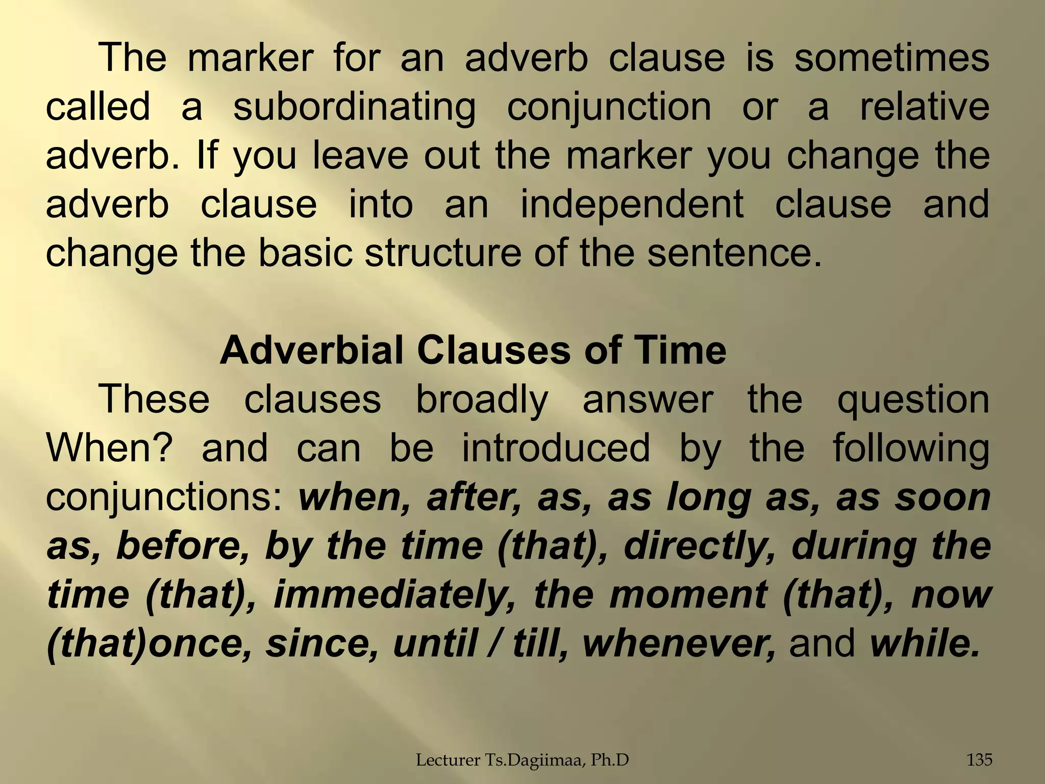 The marker for an adverb clause is sometimes
called a subordinating conjunction or a relative
adverb. If you leave out the marker you change the
adverb clause into an independent clause and
change the basic structure of the sentence.
Adverbial Clauses of Time
These clauses broadly answer the question
When? and can be introduced by the following
conjunctions: when, after, as, as long as, as soon
as, before, by the time (that), directly, during the
time (that), immediately, the moment (that), now
(that)once, since, until / till, whenever, and while.
Lecturer Ts.Dagiimaa, Ph.D

135

 