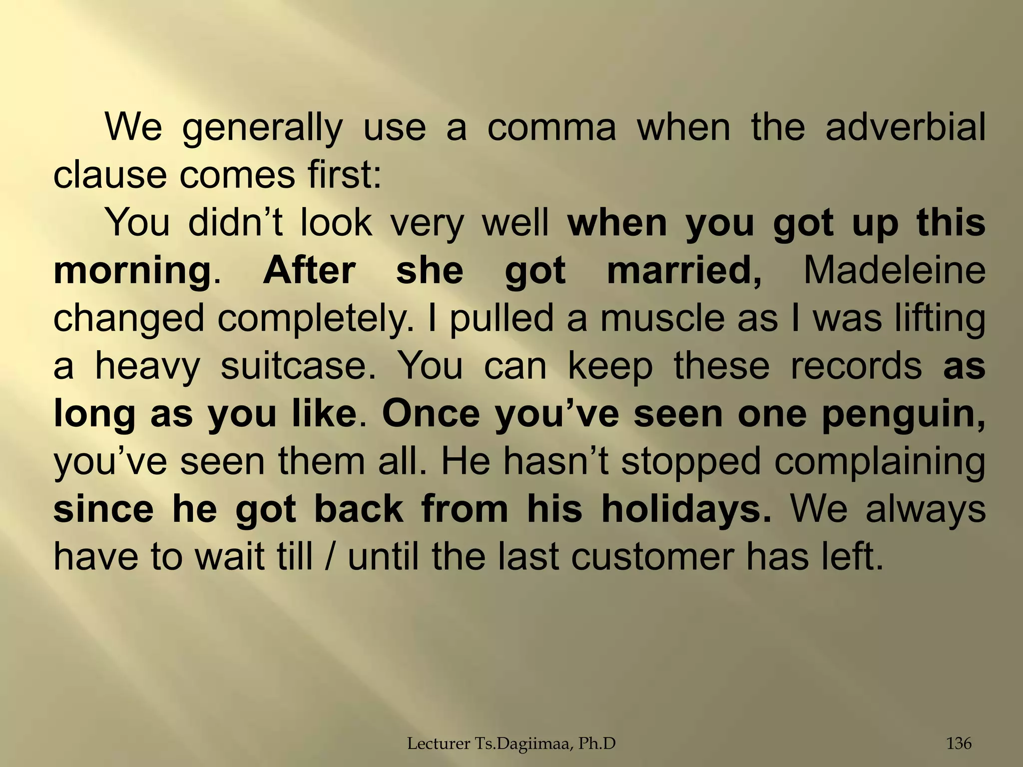 We generally use a comma when the adverbial
clause comes first:
You didn‟t look very well when you got up this
morning. After she got married, Madeleine
changed completely. I pulled a muscle as I was lifting
a heavy suitcase. You can keep these records as
long as you like. Once you‟ve seen one penguin,
you‟ve seen them all. He hasn‟t stopped complaining
since he got back from his holidays. We always
have to wait till / until the last customer has left.

Lecturer Ts.Dagiimaa, Ph.D

136

 