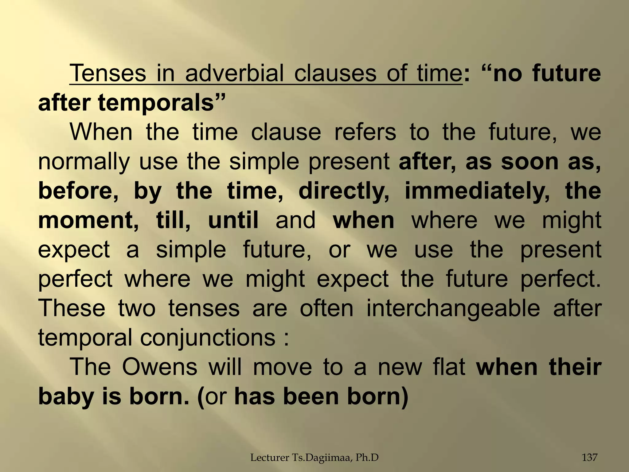 Tenses in adverbial clauses of time: “no future
after temporals”
When the time clause refers to the future, we
normally use the simple present after, as soon as,
before, by the time, directly, immediately, the
moment, till, until and when where we might
expect a simple future, or we use the present
perfect where we might expect the future perfect.
These two tenses are often interchangeable after
temporal conjunctions :
The Owens will move to a new flat when their
baby is born. (or has been born)
Lecturer Ts.Dagiimaa, Ph.D

137

 