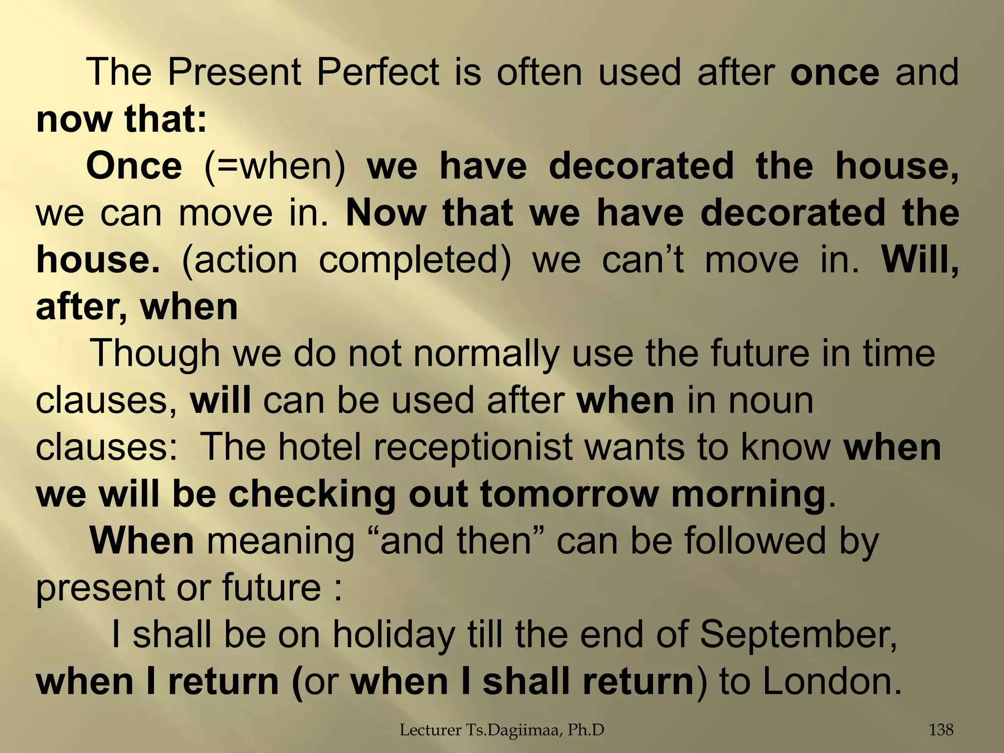 The Present Perfect is often used after once and
now that:
Once (=when) we have decorated the house,
we can move in. Now that we have decorated the
house. (action completed) we can‟t move in. Will,
after, when
Though we do not normally use the future in time
clauses, will can be used after when in noun
clauses: The hotel receptionist wants to know when
we will be checking out tomorrow morning.
When meaning “and then” can be followed by
present or future :
I shall be on holiday till the end of September,
when I return (or when I shall return) to London.
Lecturer Ts.Dagiimaa, Ph.D

138

 