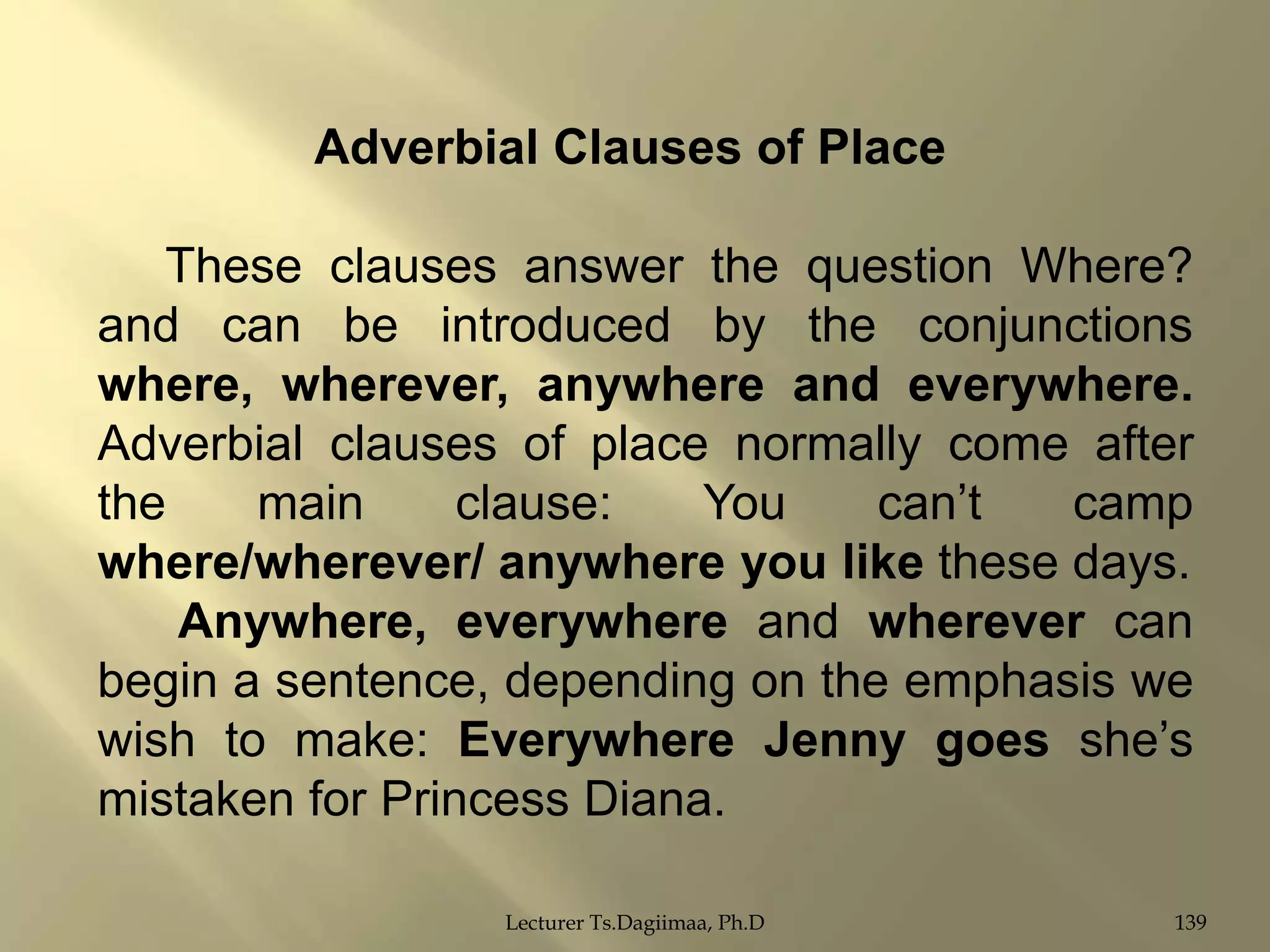 Adverbial Clauses of Place
These clauses answer the question Where?
and can be introduced by the conjunctions
where, wherever, anywhere and everywhere.
Adverbial clauses of place normally come after
the
main
clause:
You
can‟t
camp
where/wherever/ anywhere you like these days.
Anywhere, everywhere and wherever can
begin a sentence, depending on the emphasis we
wish to make: Everywhere Jenny goes she‟s
mistaken for Princess Diana.
Lecturer Ts.Dagiimaa, Ph.D

139

 