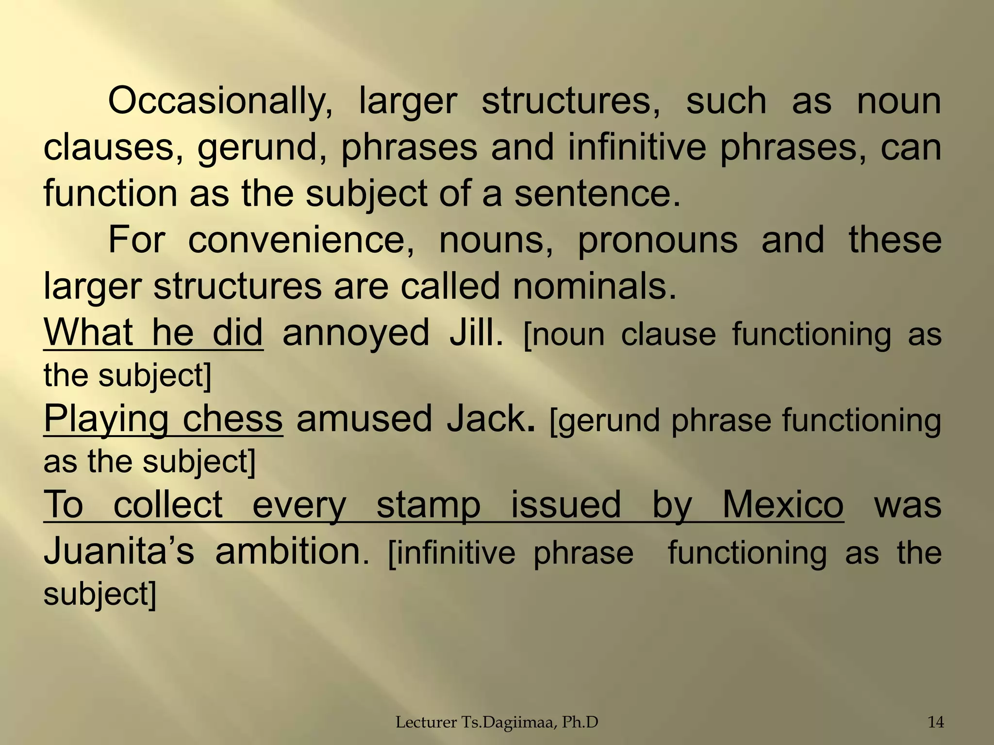 Occasionally, larger structures, such as noun
clauses, gerund, phrases and infinitive phrases, can
function as the subject of a sentence.
For convenience, nouns, pronouns and these
larger structures are called nominals.
What he did annoyed Jill. [noun clause functioning as
the subject]

Playing chess amused Jack. [gerund phrase functioning
as the subject]

To collect every stamp issued by Mexico was
Juanita‟s ambition. [infinitive phrase functioning as the
subject]

Lecturer Ts.Dagiimaa, Ph.D

14

 