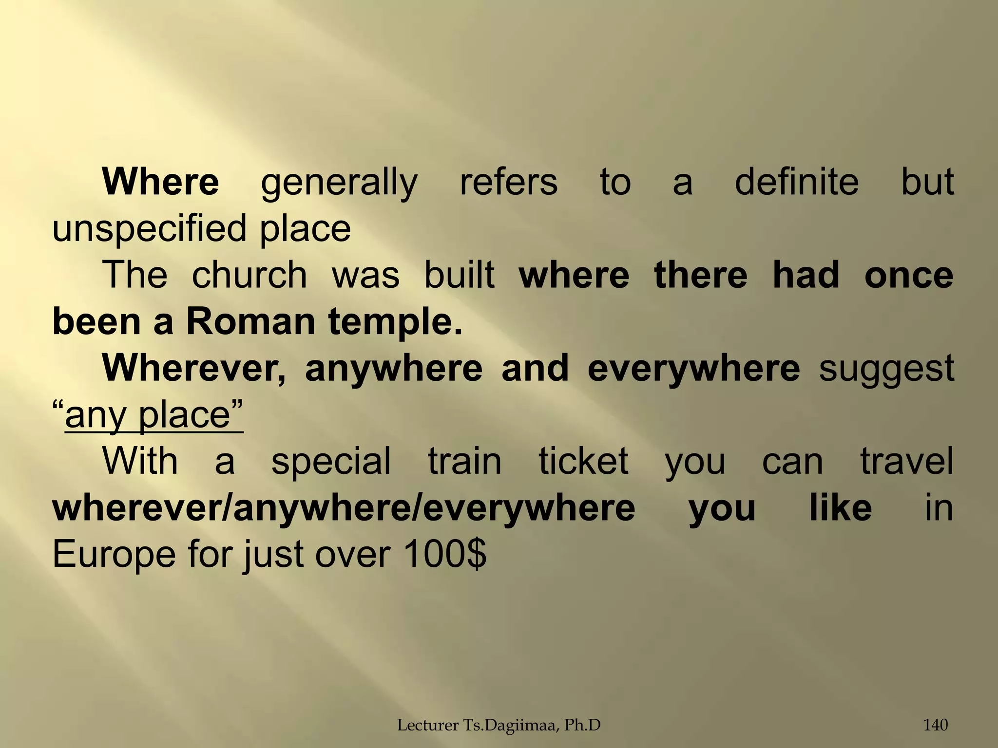 Where generally refers to a definite but
unspecified place
The church was built where there had once
been a Roman temple.
Wherever, anywhere and everywhere suggest
“any place”
With a special train ticket you can travel
wherever/anywhere/everywhere you like in
Europe for just over 100$

Lecturer Ts.Dagiimaa, Ph.D

140

 