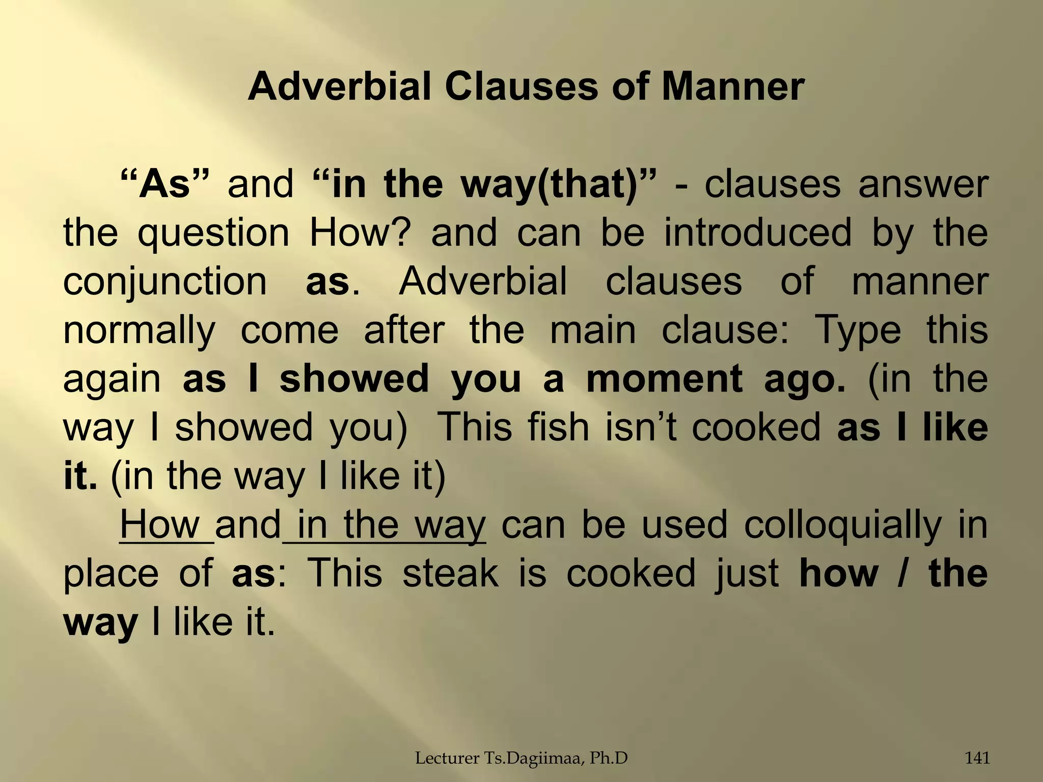 Adverbial Clauses of Manner

“As” and “in the way(that)” - clauses answer
the question How? and can be introduced by the
conjunction as. Adverbial clauses of manner
normally come after the main clause: Type this
again as I showed you a moment ago. (in the
way I showed you) This fish isn‟t cooked as I like
it. (in the way I like it)
How and in the way can be used colloquially in
place of as: This steak is cooked just how / the
way I like it.

Lecturer Ts.Dagiimaa, Ph.D

141

 