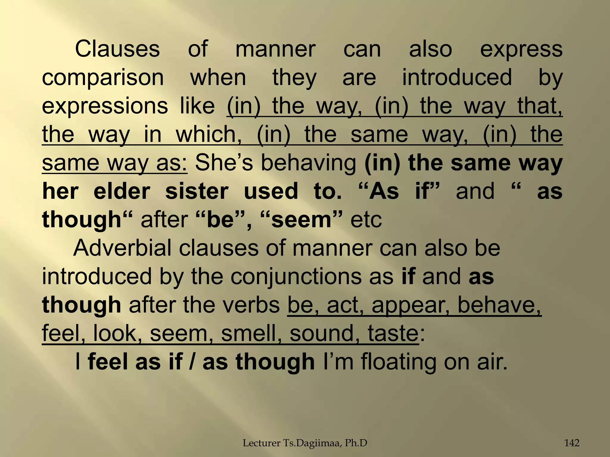 Clauses of manner can also express
comparison when they are introduced by
expressions like (in) the way, (in) the way that,
the way in which, (in) the same way, (in) the
same way as: She‟s behaving (in) the same way
her elder sister used to. “As if” and “ as
though“ after “be”, “seem” etc
Adverbial clauses of manner can also be
introduced by the conjunctions as if and as
though after the verbs be, act, appear, behave,
feel, look, seem, smell, sound, taste:
I feel as if / as though I‟m floating on air.

Lecturer Ts.Dagiimaa, Ph.D

142

 