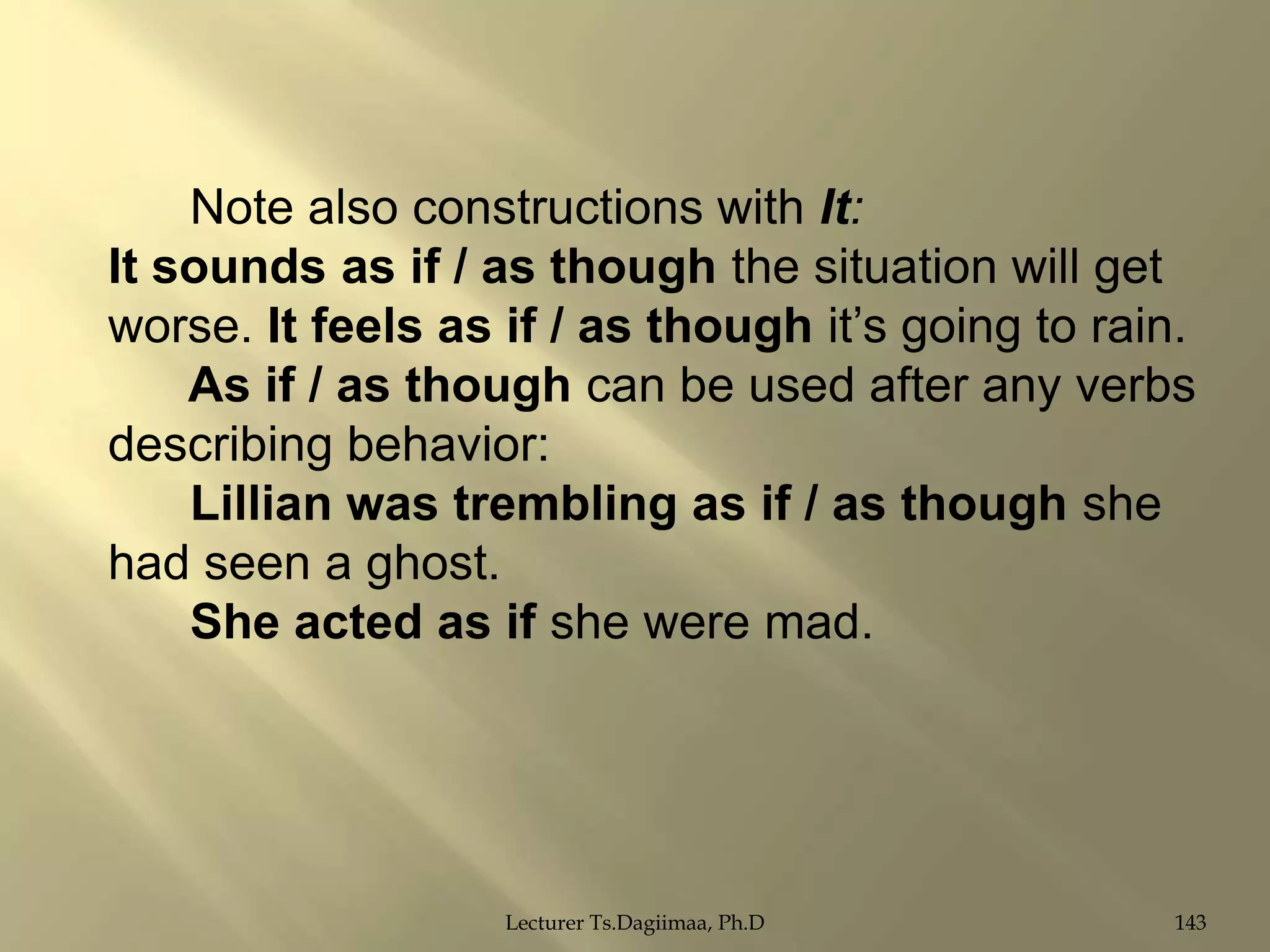 Note also constructions with It:
It sounds as if / as though the situation will get
worse. It feels as if / as though it‟s going to rain.
As if / as though can be used after any verbs
describing behavior:
Lillian was trembling as if / as though she
had seen a ghost.
She acted as if she were mad.

Lecturer Ts.Dagiimaa, Ph.D

143

 