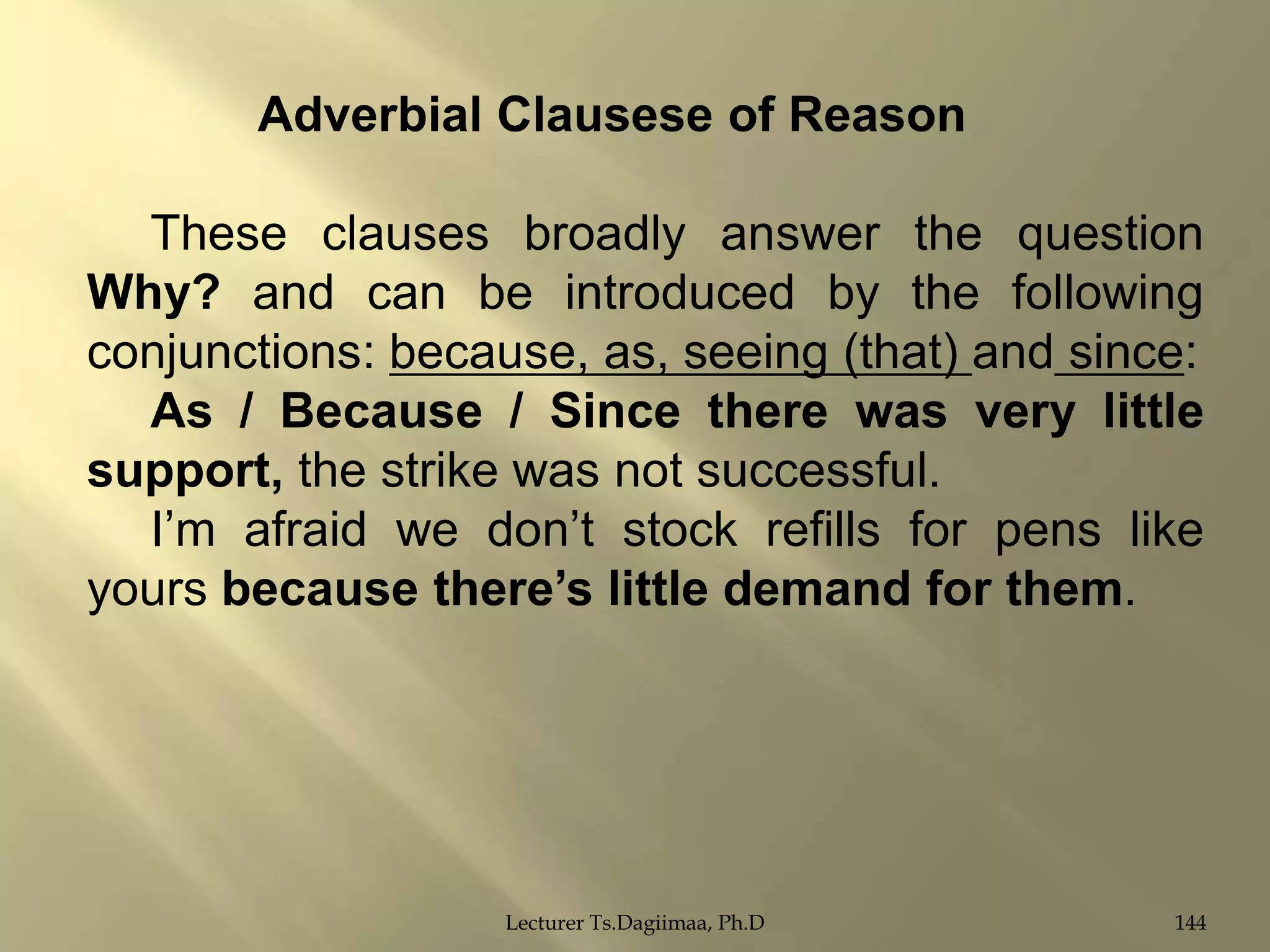 Adverbial Clausese of Reason
These clauses broadly answer the question
Why? and can be introduced by the following
conjunctions: because, as, seeing (that) and since:
As / Because / Since there was very little
support, the strike was not successful.
I‟m afraid we don‟t stock refills for pens like
yours because there‟s little demand for them.

Lecturer Ts.Dagiimaa, Ph.D

144

 