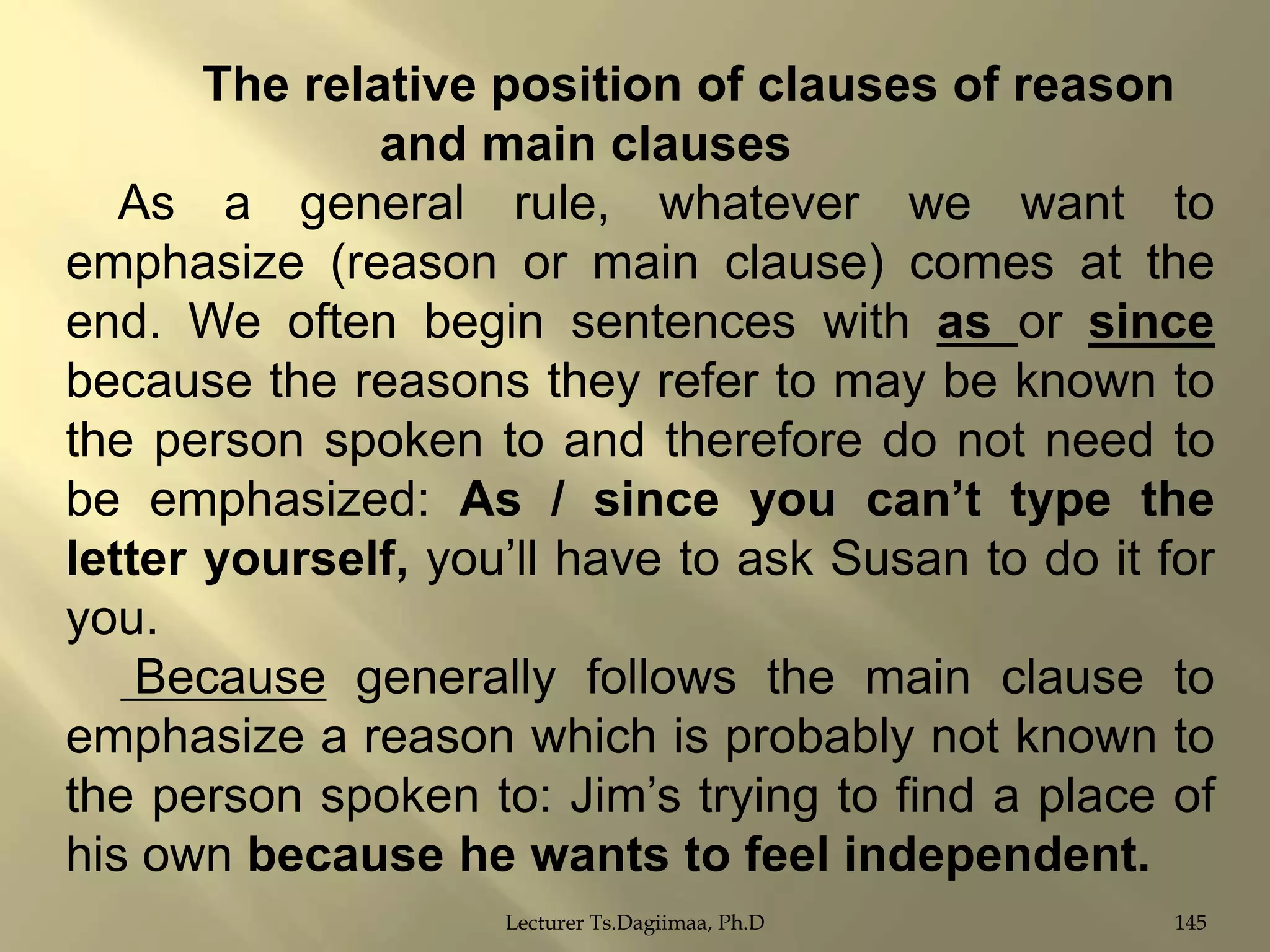 The relative position of clauses of reason
and main clauses
As a general rule, whatever we want to
emphasize (reason or main clause) comes at the
end. We often begin sentences with as or since
because the reasons they refer to may be known to
the person spoken to and therefore do not need to
be emphasized: As / since you can‟t type the
letter yourself, you‟ll have to ask Susan to do it for
you.
Because generally follows the main clause to
emphasize a reason which is probably not known to
the person spoken to: Jim‟s trying to find a place of
his own because he wants to feel independent.
Lecturer Ts.Dagiimaa, Ph.D

145

 