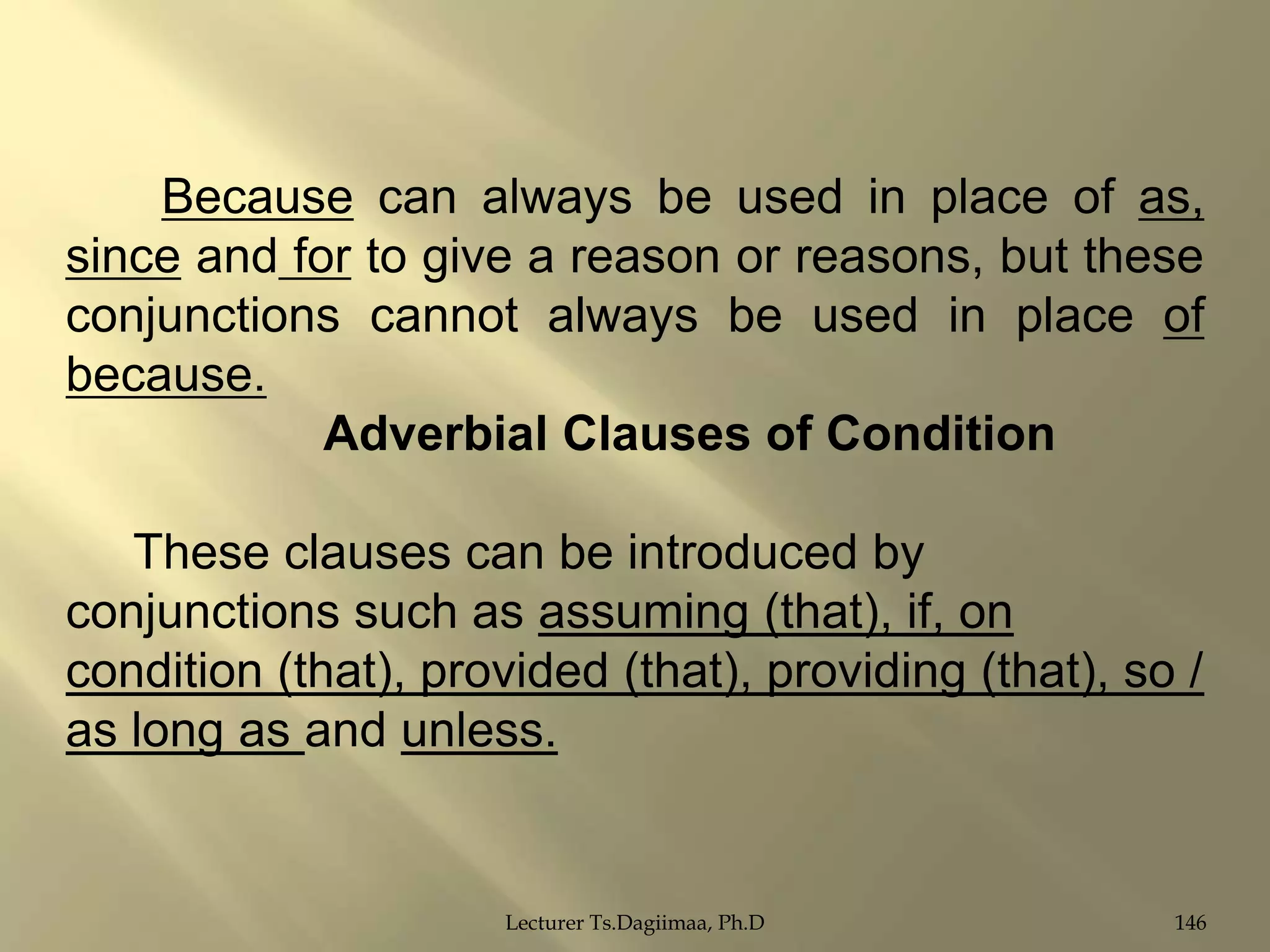 Because can always be used in place of as,
since and for to give a reason or reasons, but these
conjunctions cannot always be used in place of
because.
Adverbial Clauses of Condition

These clauses can be introduced by
conjunctions such as assuming (that), if, on
condition (that), provided (that), providing (that), so /
as long as and unless.

Lecturer Ts.Dagiimaa, Ph.D

146

 