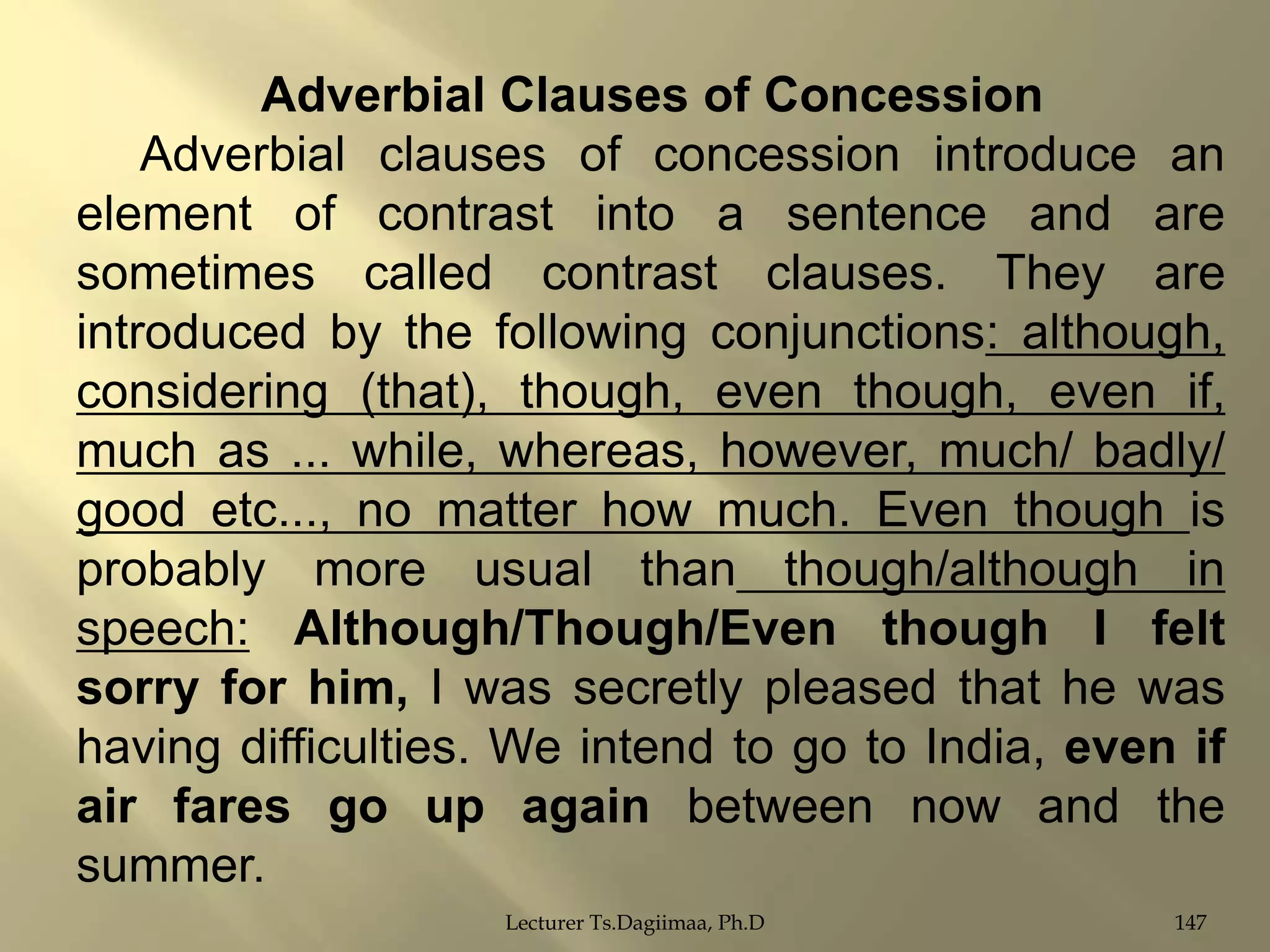 Adverbial Clauses of Concession
Adverbial clauses of concession introduce an
element of contrast into a sentence and are
sometimes called contrast clauses. They are
introduced by the following conjunctions: although,
considering (that), though, even though, even if,
much as ... while, whereas, however, much/ badly/
good etc..., no matter how much. Even though is
probably more usual than though/although in
speech: Although/Though/Even though I felt
sorry for him, I was secretly pleased that he was
having difficulties. We intend to go to India, even if
air fares go up again between now and the
summer.
Lecturer Ts.Dagiimaa, Ph.D

147

 