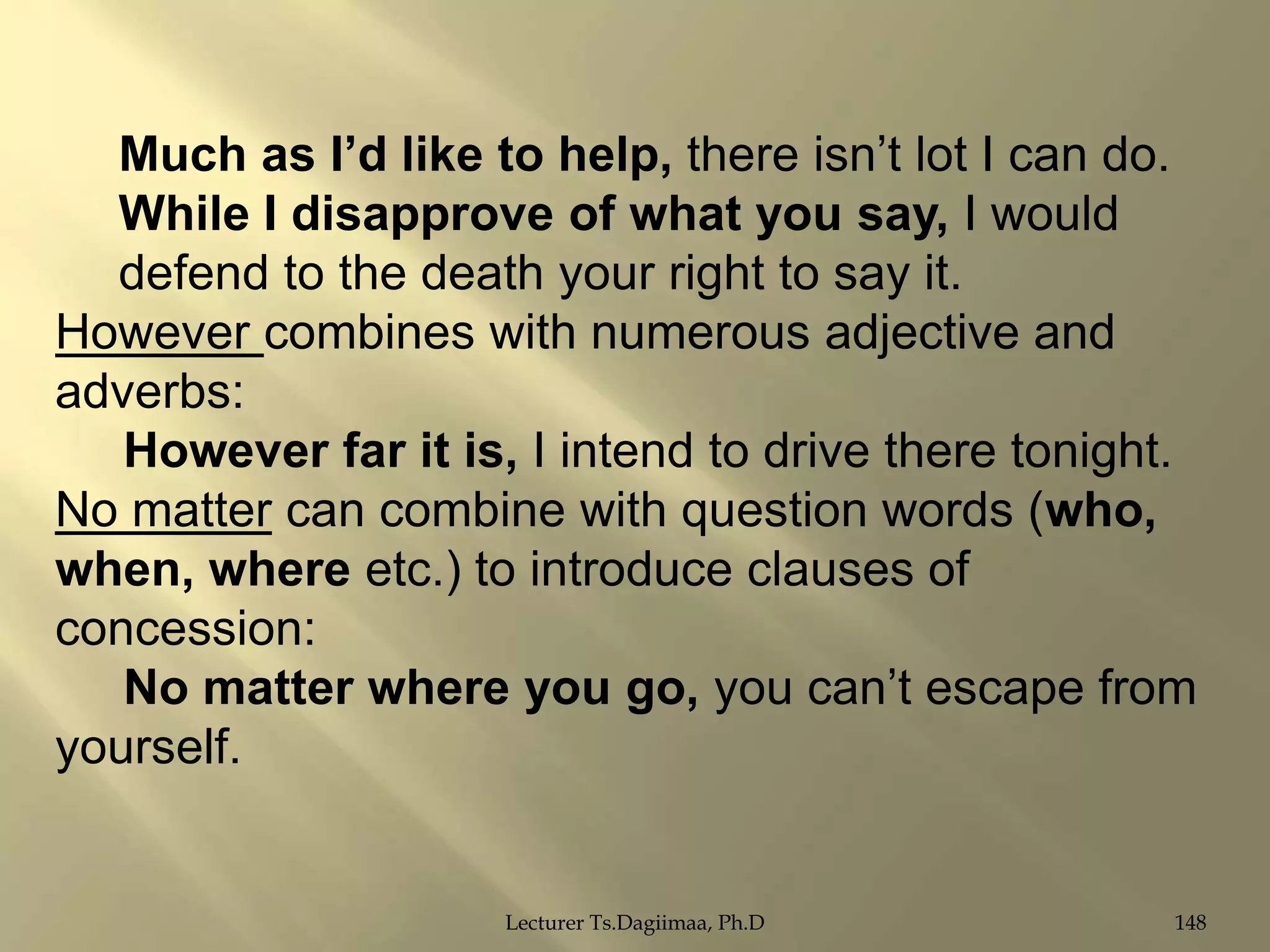 Much as I‟d like to help, there isn‟t lot I can do.
While I disapprove of what you say, I would
defend to the death your right to say it.
However combines with numerous adjective and
adverbs:
However far it is, I intend to drive there tonight.
No matter can combine with question words (who,
when, where etc.) to introduce clauses of
concession:
No matter where you go, you can‟t escape from
yourself.

Lecturer Ts.Dagiimaa, Ph.D

148

 