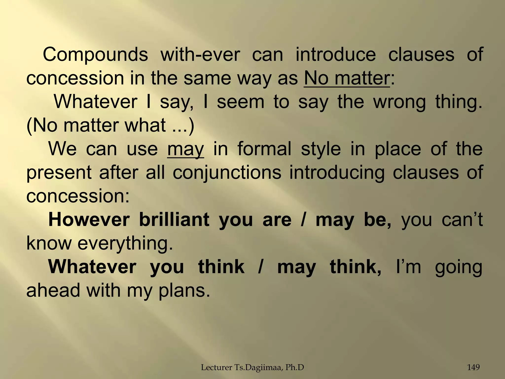 Compounds with-ever can introduce clauses of
concession in the same way as No matter:
Whatever I say, I seem to say the wrong thing.
(No matter what ...)
We can use may in formal style in place of the
present after all conjunctions introducing clauses of
concession:
However brilliant you are / may be, you can‟t
know everything.
Whatever you think / may think, I‟m going
ahead with my plans.

Lecturer Ts.Dagiimaa, Ph.D

149

 