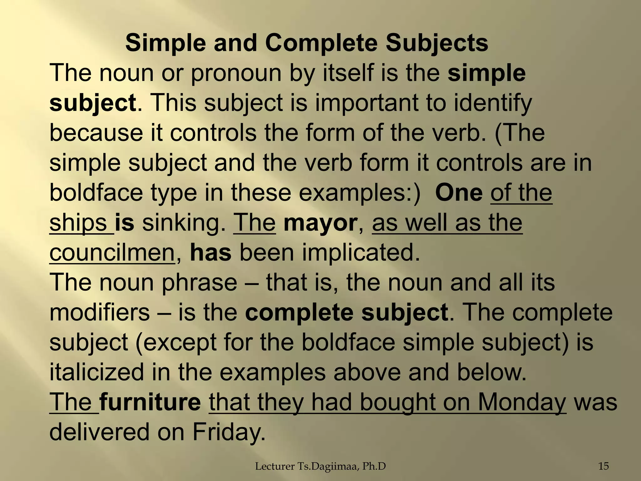Simple and Complete Subjects
The noun or pronoun by itself is the simple
subject. This subject is important to identify
because it controls the form of the verb. (The
simple subject and the verb form it controls are in
boldface type in these examples:) One of the
ships is sinking. The mayor, as well as the
councilmen, has been implicated.
The noun phrase – that is, the noun and all its
modifiers – is the complete subject. The complete
subject (except for the boldface simple subject) is
italicized in the examples above and below.
The furniture that they had bought on Monday was
delivered on Friday.
Lecturer Ts.Dagiimaa, Ph.D

15

 