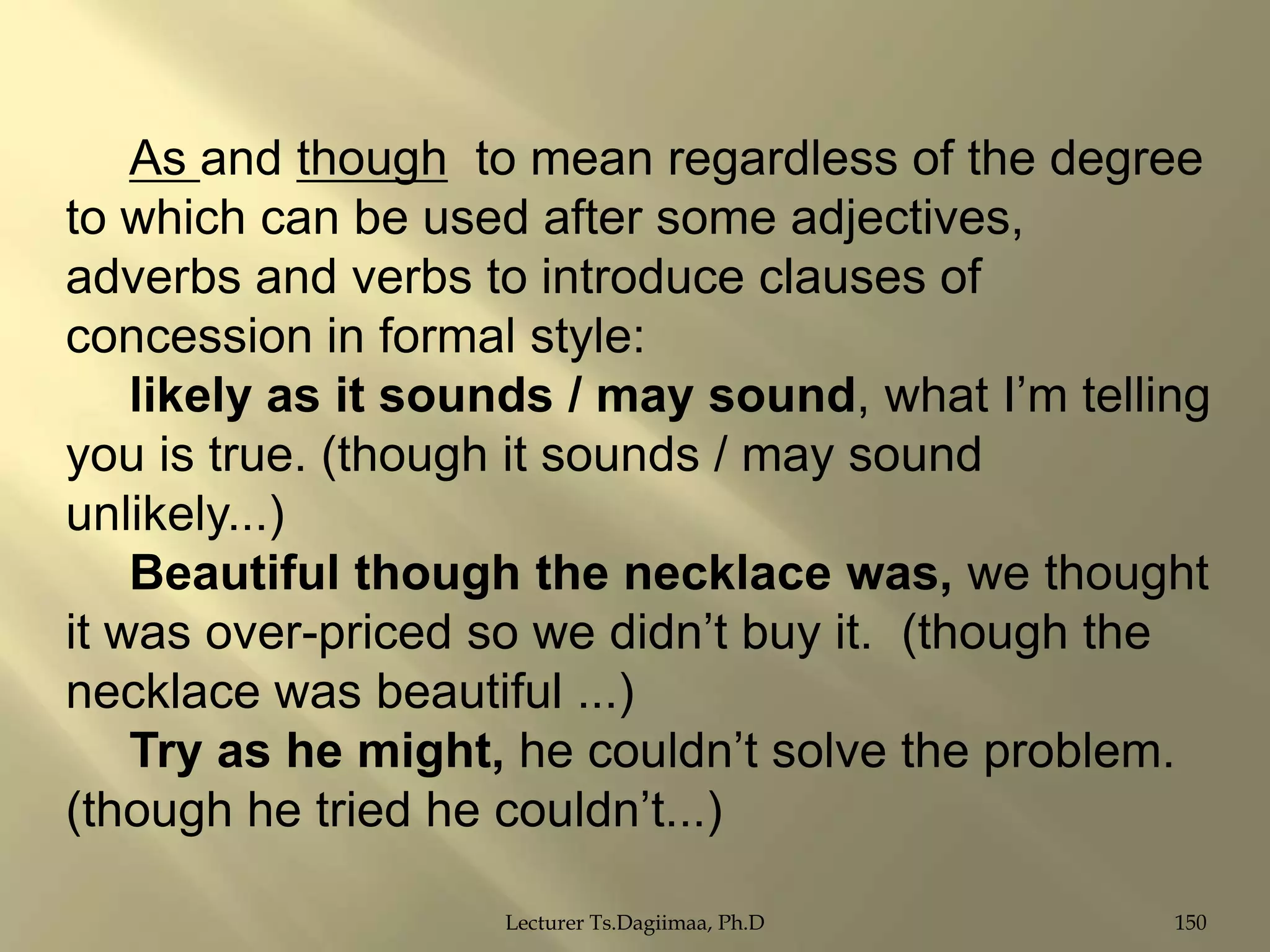 As and though to mean regardless of the degree
to which can be used after some adjectives,
adverbs and verbs to introduce clauses of
concession in formal style:
likely as it sounds / may sound, what I‟m telling
you is true. (though it sounds / may sound
unlikely...)
Beautiful though the necklace was, we thought
it was over-priced so we didn‟t buy it. (though the
necklace was beautiful ...)
Try as he might, he couldn‟t solve the problem.
(though he tried he couldn‟t...)
Lecturer Ts.Dagiimaa, Ph.D

150

 