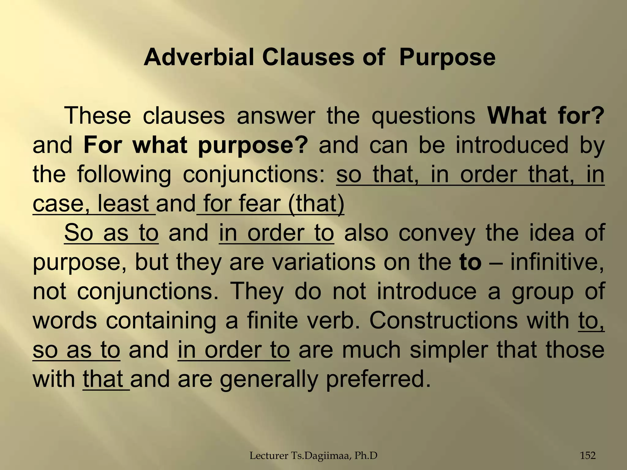 Adverbial Clauses of Purpose

These clauses answer the questions What for?
and For what purpose? and can be introduced by
the following conjunctions: so that, in order that, in
case, least and for fear (that)
So as to and in order to also convey the idea of
purpose, but they are variations on the to – infinitive,
not conjunctions. They do not introduce a group of
words containing a finite verb. Constructions with to,
so as to and in order to are much simpler that those
with that and are generally preferred.
Lecturer Ts.Dagiimaa, Ph.D

152

 