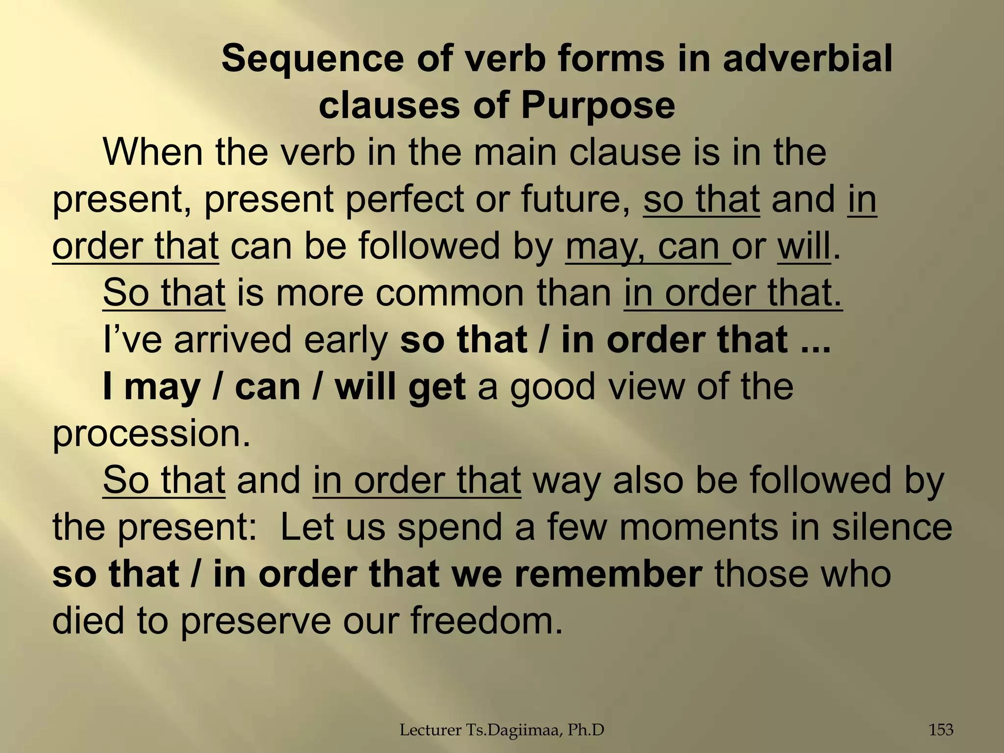 Sequence of verb forms in adverbial
clauses of Purpose
When the verb in the main clause is in the
present, present perfect or future, so that and in
order that can be followed by may, can or will.
So that is more common than in order that.
I‟ve arrived early so that / in order that ...
I may / can / will get a good view of the
procession.
So that and in order that way also be followed by
the present: Let us spend a few moments in silence
so that / in order that we remember those who
died to preserve our freedom.
Lecturer Ts.Dagiimaa, Ph.D

153

 