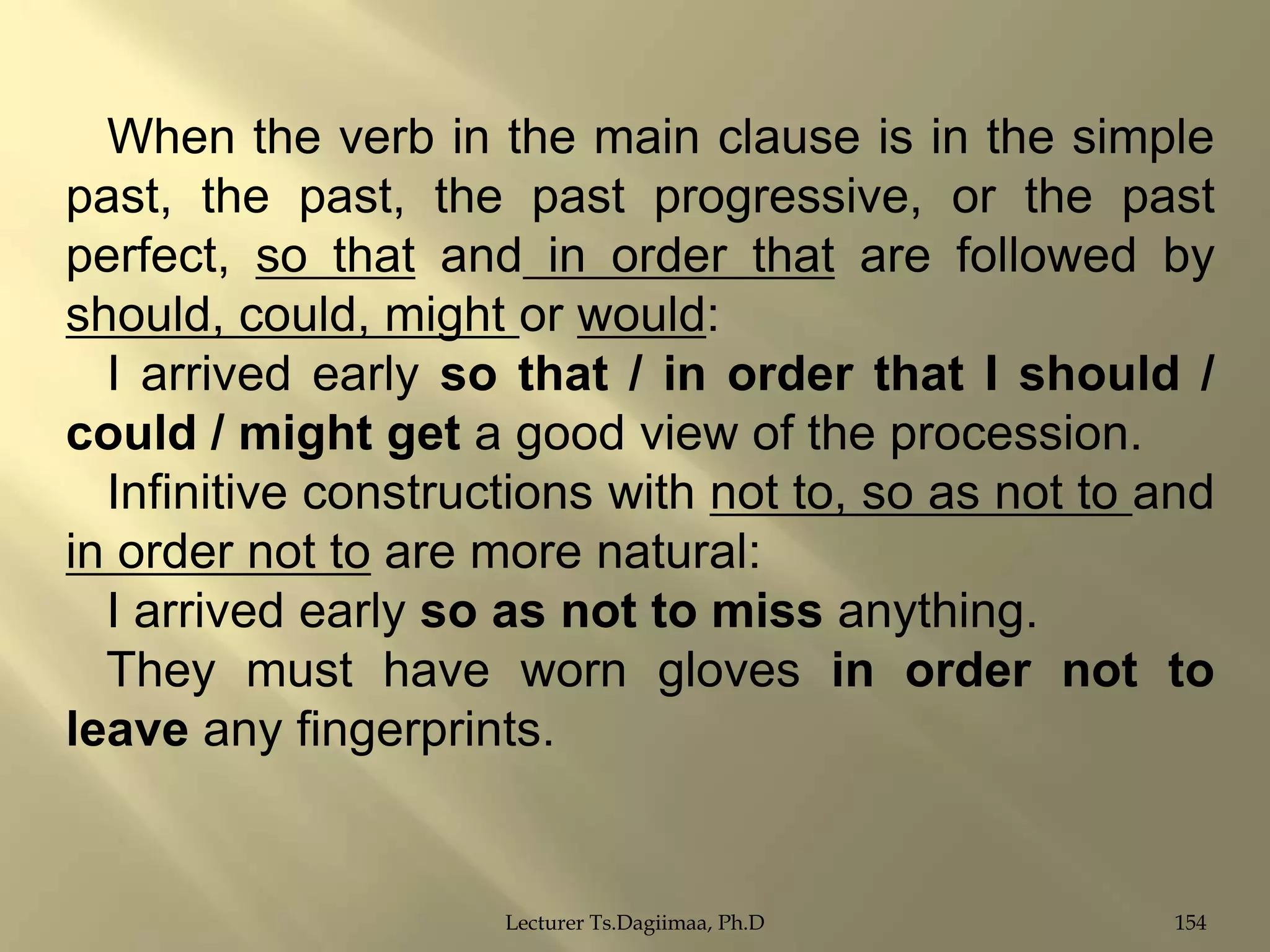 When the verb in the main clause is in the simple
past, the past, the past progressive, or the past
perfect, so that and in order that are followed by
should, could, might or would:
I arrived early so that / in order that I should /
could / might get a good view of the procession.
Infinitive constructions with not to, so as not to and
in order not to are more natural:
I arrived early so as not to miss anything.
They must have worn gloves in order not to
leave any fingerprints.

Lecturer Ts.Dagiimaa, Ph.D

154

 