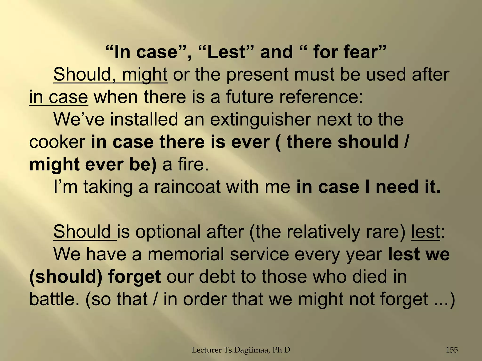 “In case”, “Lest” and “ for fear”
Should, might or the present must be used after
in case when there is a future reference:
We‟ve installed an extinguisher next to the
cooker in case there is ever ( there should /
might ever be) a fire.
I‟m taking a raincoat with me in case I need it.
Should is optional after (the relatively rare) lest:
We have a memorial service every year lest we
(should) forget our debt to those who died in
battle. (so that / in order that we might not forget ...)
Lecturer Ts.Dagiimaa, Ph.D

155

 