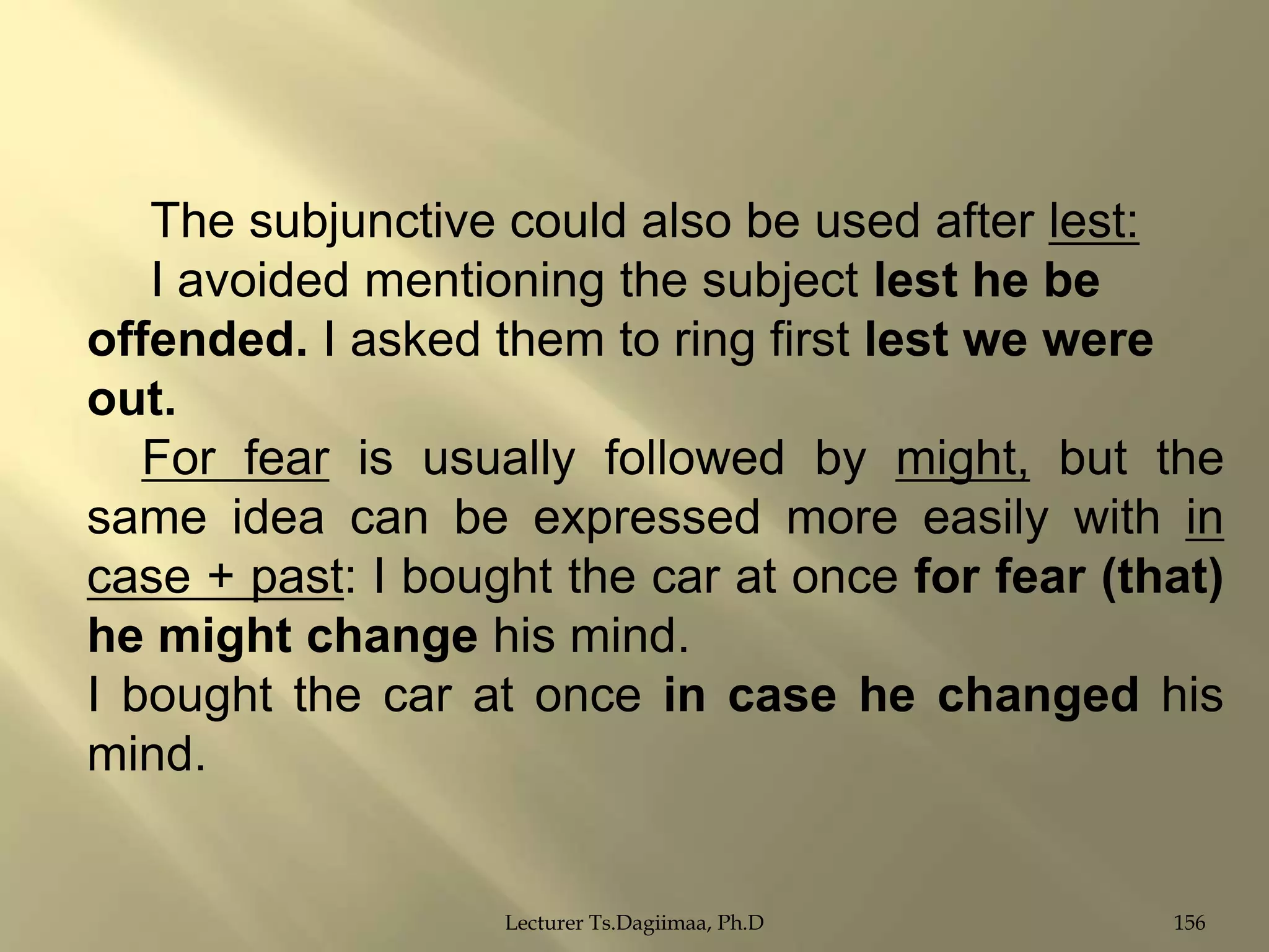 The subjunctive could also be used after lest:
I avoided mentioning the subject lest he be
offended. I asked them to ring first lest we were
out.
For fear is usually followed by might, but the
same idea can be expressed more easily with in
case + past: I bought the car at once for fear (that)
he might change his mind.
I bought the car at once in case he changed his
mind.

Lecturer Ts.Dagiimaa, Ph.D

156

 