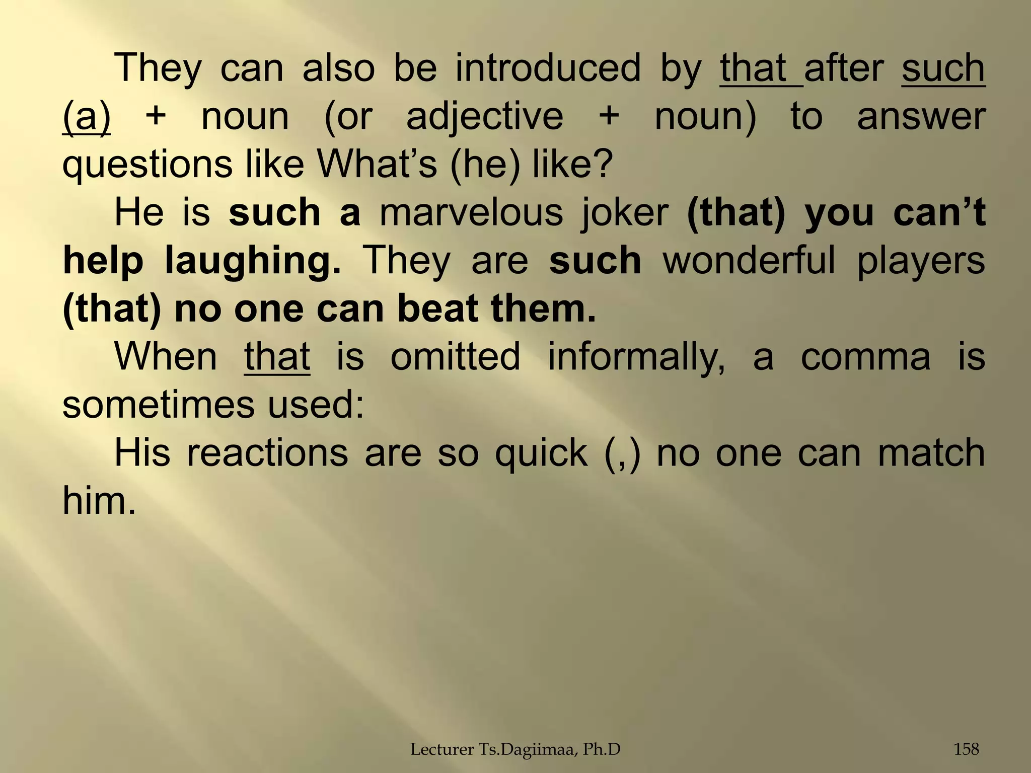 They can also be introduced by that after such
(a) + noun (or adjective + noun) to answer
questions like What‟s (he) like?
He is such a marvelous joker (that) you can‟t
help laughing. They are such wonderful players
(that) no one can beat them.
When that is omitted informally, a comma is
sometimes used:
His reactions are so quick (,) no one can match
him.

Lecturer Ts.Dagiimaa, Ph.D

158

 