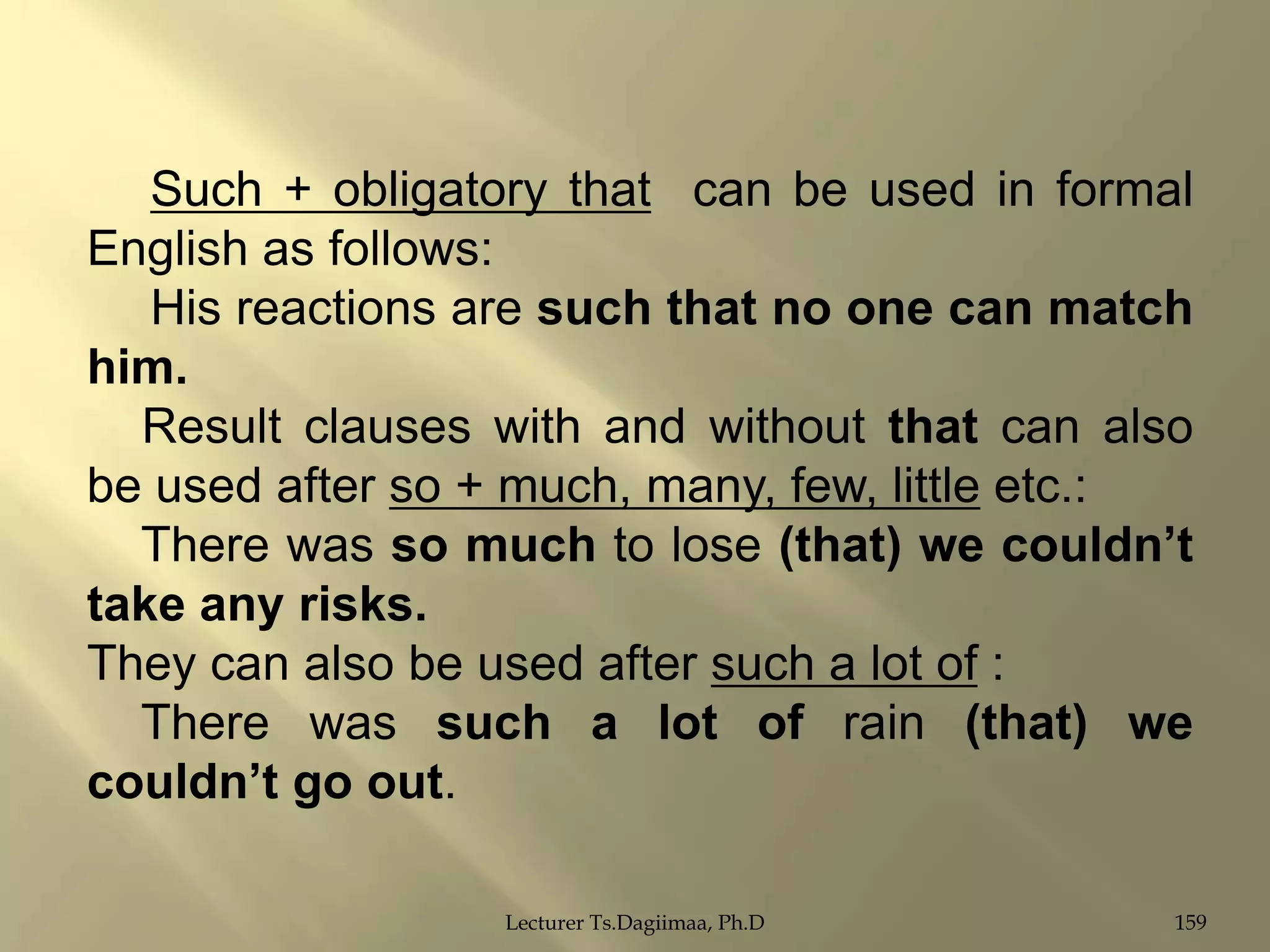 Such + obligatory that can be used in formal
English as follows:
His reactions are such that no one can match
him.
Result clauses with and without that can also
be used after so + much, many, few, little etc.:
There was so much to lose (that) we couldn‟t
take any risks.
They can also be used after such a lot of :
There was such a lot of rain (that) we
couldn‟t go out.
Lecturer Ts.Dagiimaa, Ph.D

159

 