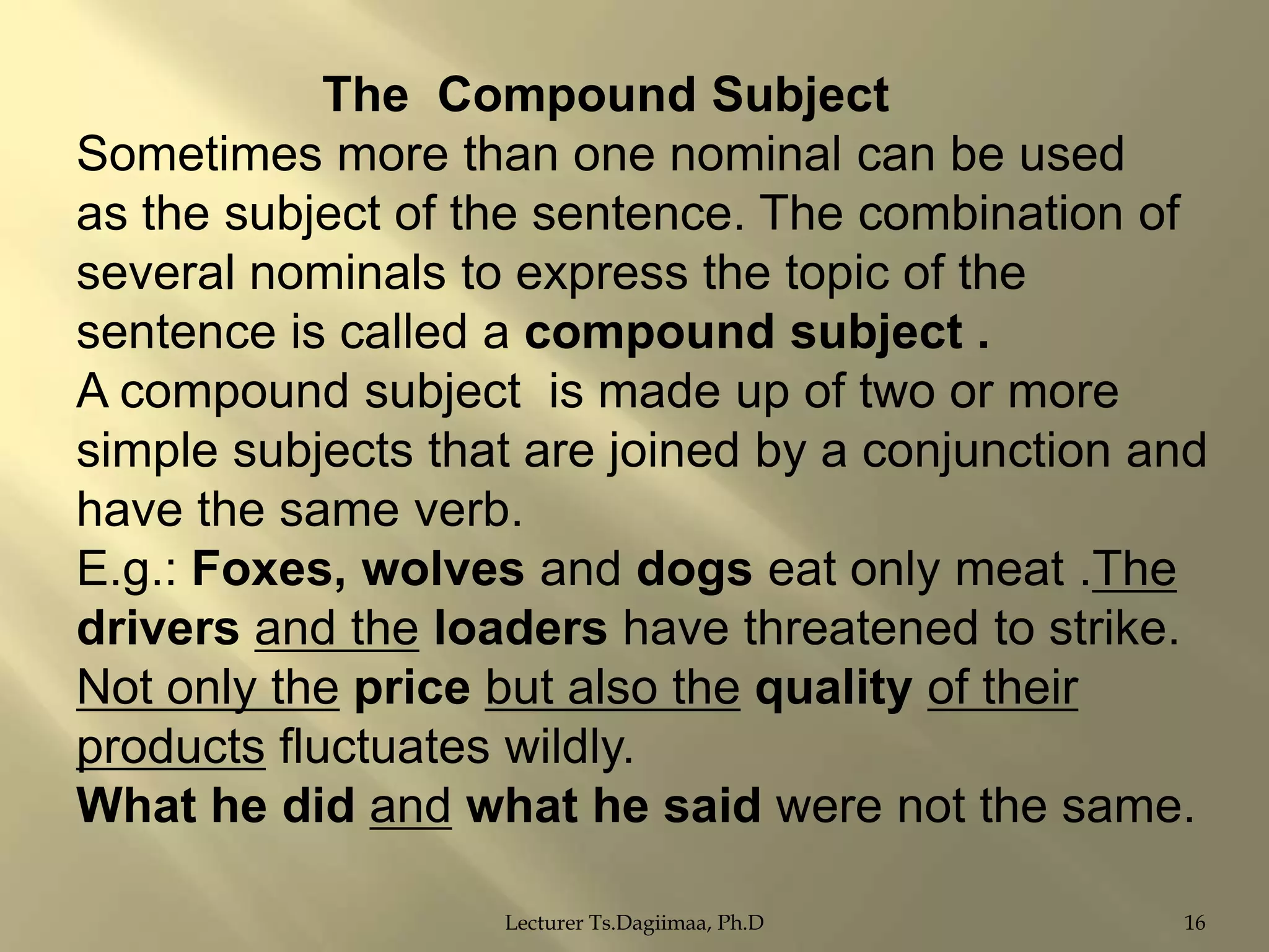 The Compound Subject
Sometimes more than one nominal can be used
as the subject of the sentence. The combination of
several nominals to express the topic of the
sentence is called a compound subject .
A compound subject is made up of two or more
simple subjects that are joined by a conjunction and
have the same verb.
E.g.: Foxes, wolves and dogs eat only meat .The
drivers and the loaders have threatened to strike.
Not only the price but also the quality of their
products fluctuates wildly.
What he did and what he said were not the same.
Lecturer Ts.Dagiimaa, Ph.D

16

 