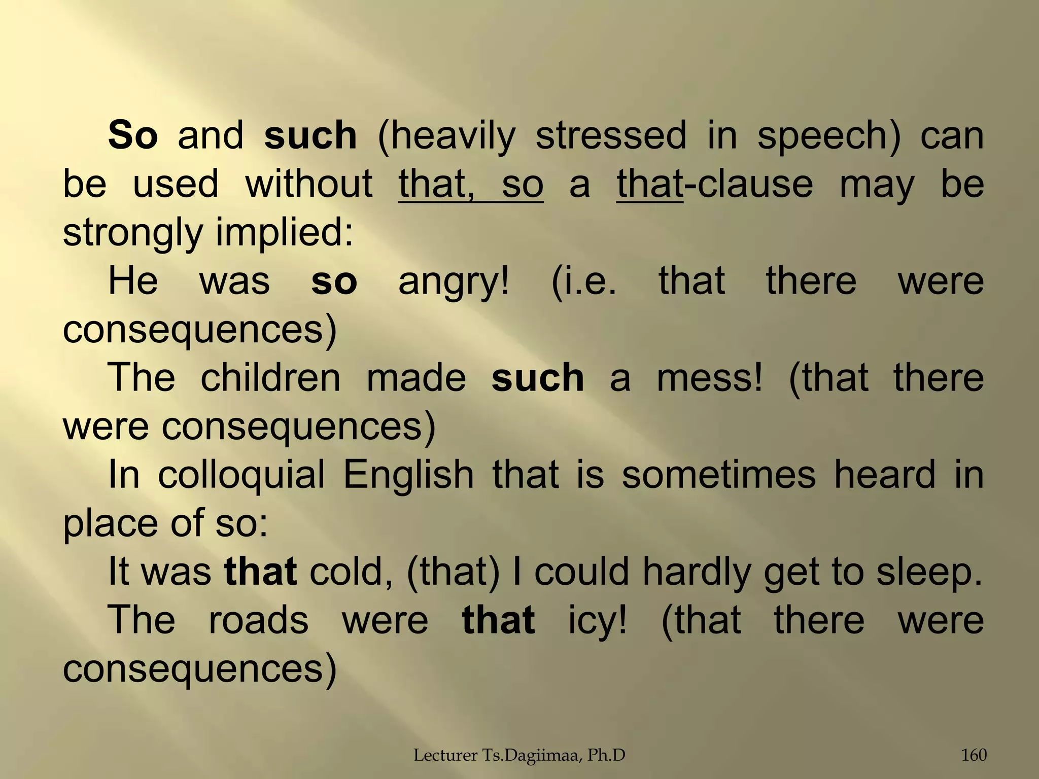 So and such (heavily stressed in speech) can
be used without that, so a that-clause may be
strongly implied:
He was so angry! (i.e. that there were
consequences)
The children made such a mess! (that there
were consequences)
In colloquial English that is sometimes heard in
place of so:
It was that cold, (that) I could hardly get to sleep.
The roads were that icy! (that there were
consequences)
Lecturer Ts.Dagiimaa, Ph.D

160

 
