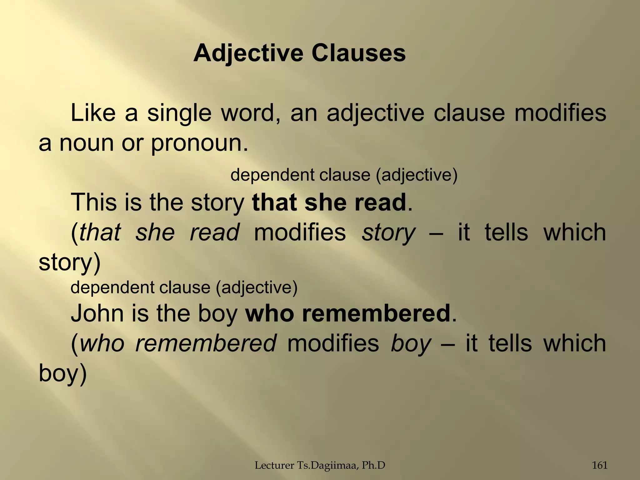 Adjective Clauses

Like a single word, an adjective clause modifies
a noun or pronoun.
dependent clause (adjective)

This is the story that she read.
(that she read modifies story – it tells which
story)
dependent clause (adjective)

John is the boy who remembered.
(who remembered modifies boy – it tells which
boy)

Lecturer Ts.Dagiimaa, Ph.D

161

 