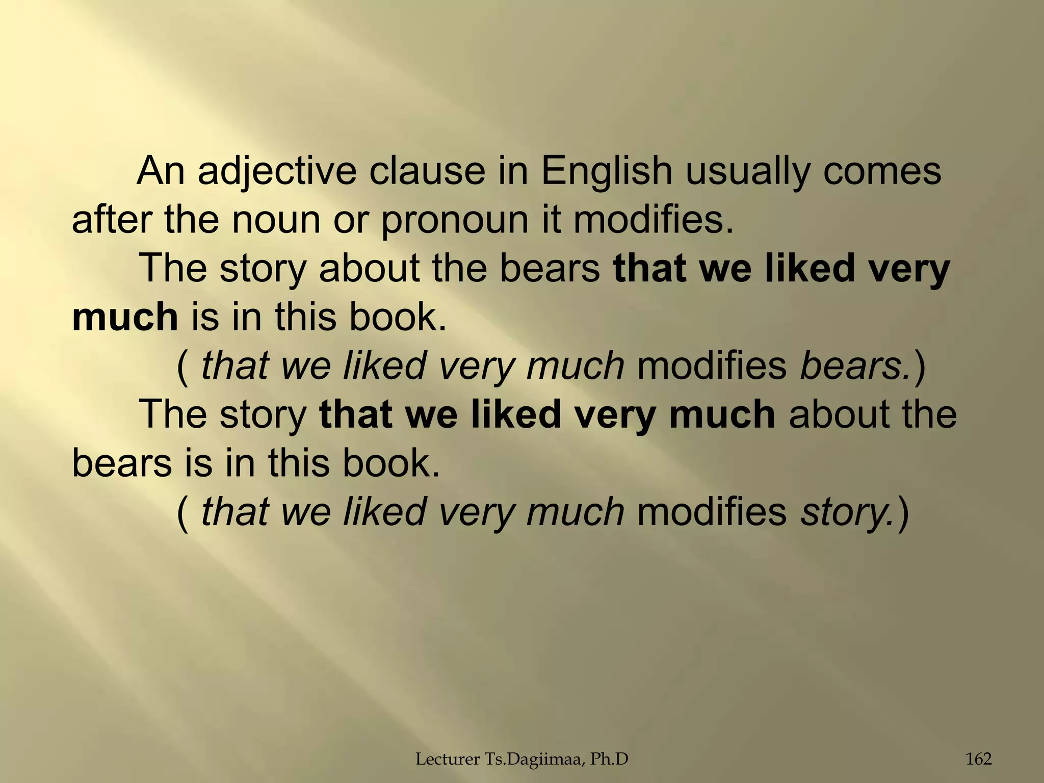 An adjective clause in English usually comes
after the noun or pronoun it modifies.
The story about the bears that we liked very
much is in this book.
( that we liked very much modifies bears.)
The story that we liked very much about the
bears is in this book.
( that we liked very much modifies story.)

Lecturer Ts.Dagiimaa, Ph.D

162

 