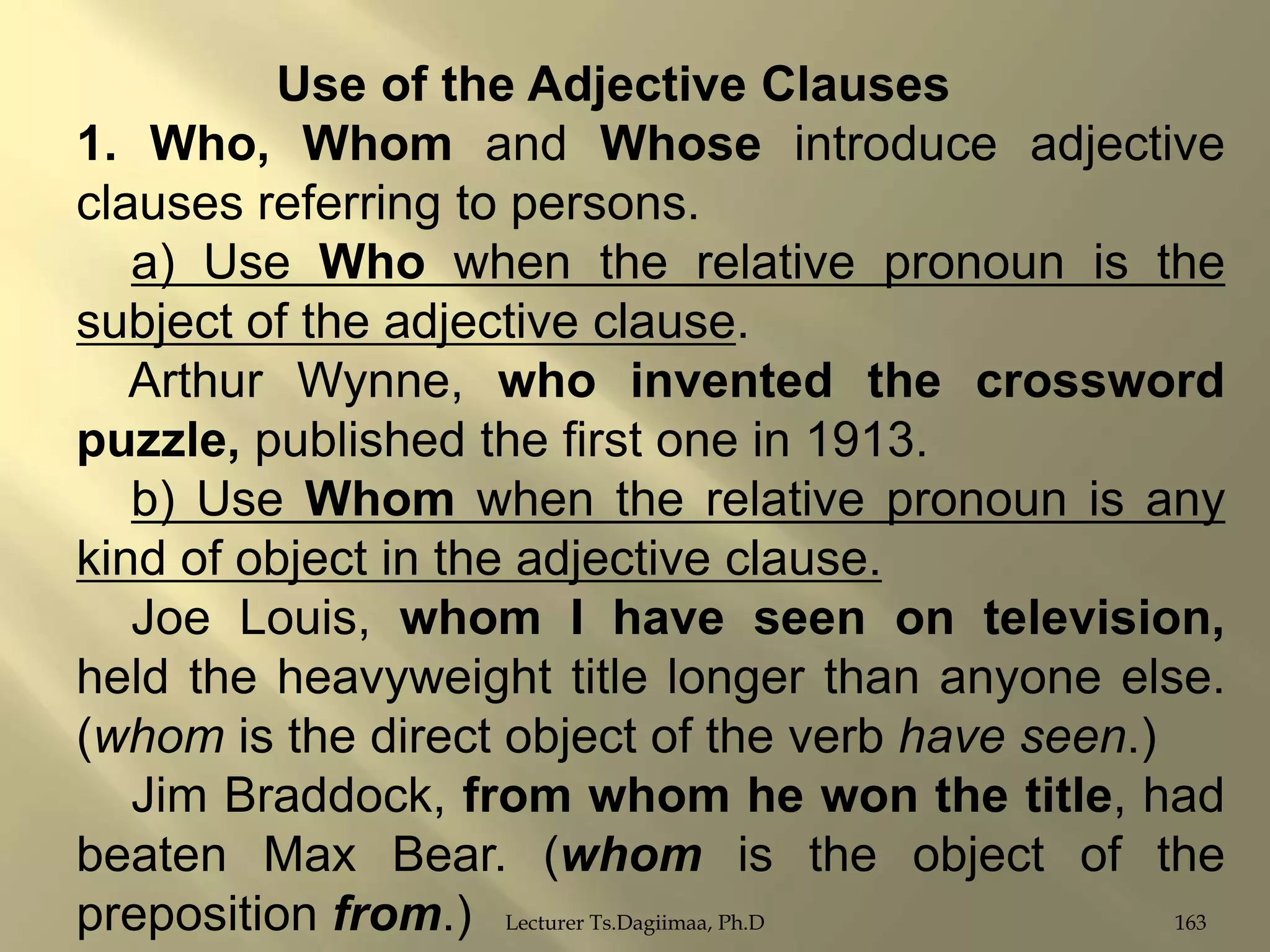 Use of the Adjective Clauses
1. Who, Whom and Whose introduce adjective
clauses referring to persons.
a) Use Who when the relative pronoun is the
subject of the adjective clause.
Arthur Wynne, who invented the crossword
puzzle, published the first one in 1913.
b) Use Whom when the relative pronoun is any
kind of object in the adjective clause.
Joe Louis, whom I have seen on television,
held the heavyweight title longer than anyone else.
(whom is the direct object of the verb have seen.)
Jim Braddock, from whom he won the title, had
beaten Max Bear. (whom is the object of the
163
preposition from.) Lecturer Ts.Dagiimaa, Ph.D

 