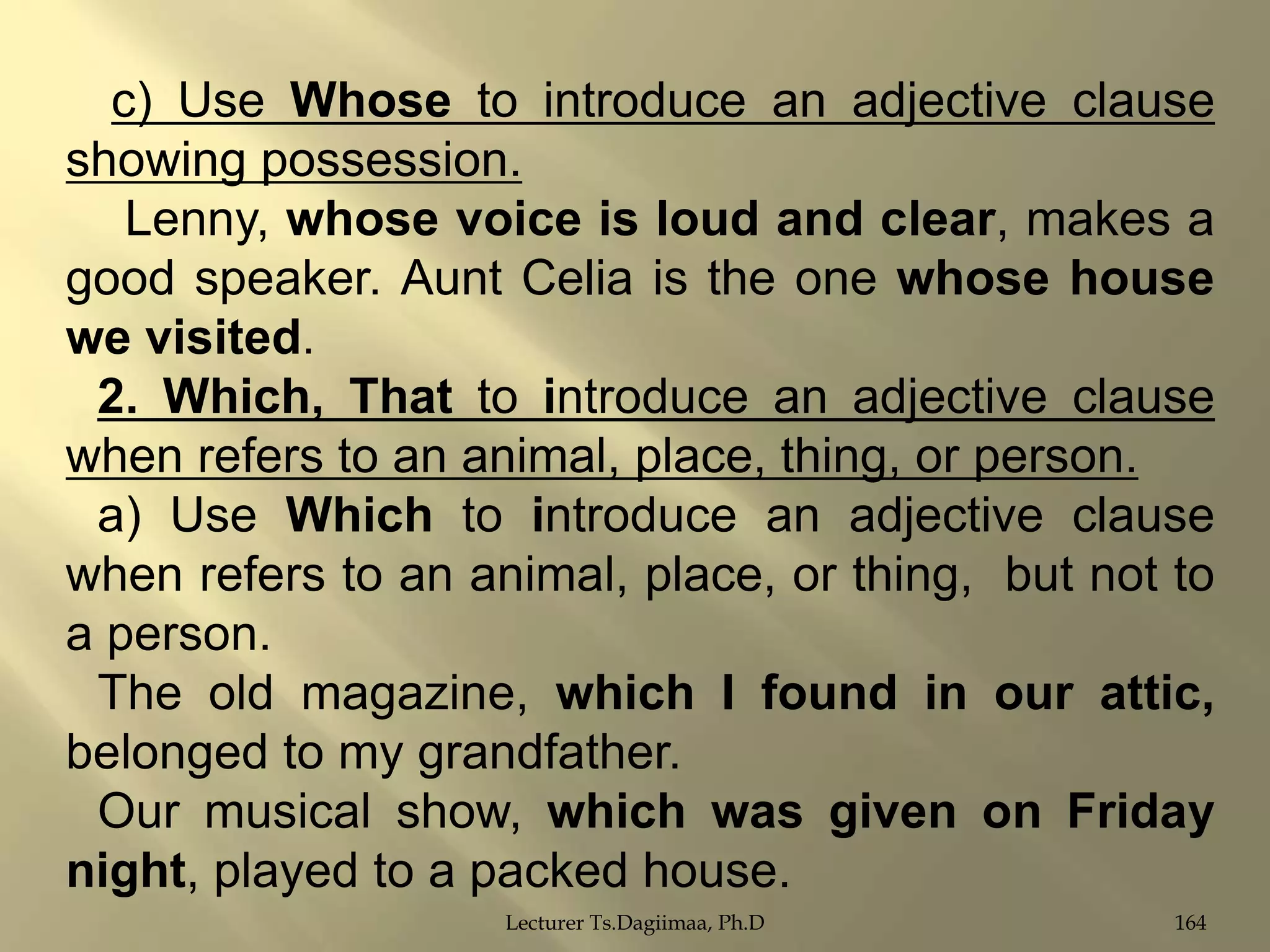 c) Use Whose to introduce an adjective clause
showing possession.
Lenny, whose voice is loud and clear, makes a
good speaker. Aunt Celia is the one whose house
we visited.
2. Which, That to introduce an adjective clause
when refers to an animal, place, thing, or person.
a) Use Which to introduce an adjective clause
when refers to an animal, place, or thing, but not to
a person.
The old magazine, which I found in our attic,
belonged to my grandfather.
Our musical show, which was given on Friday
night, played to a packed house.
Lecturer Ts.Dagiimaa, Ph.D

164

 