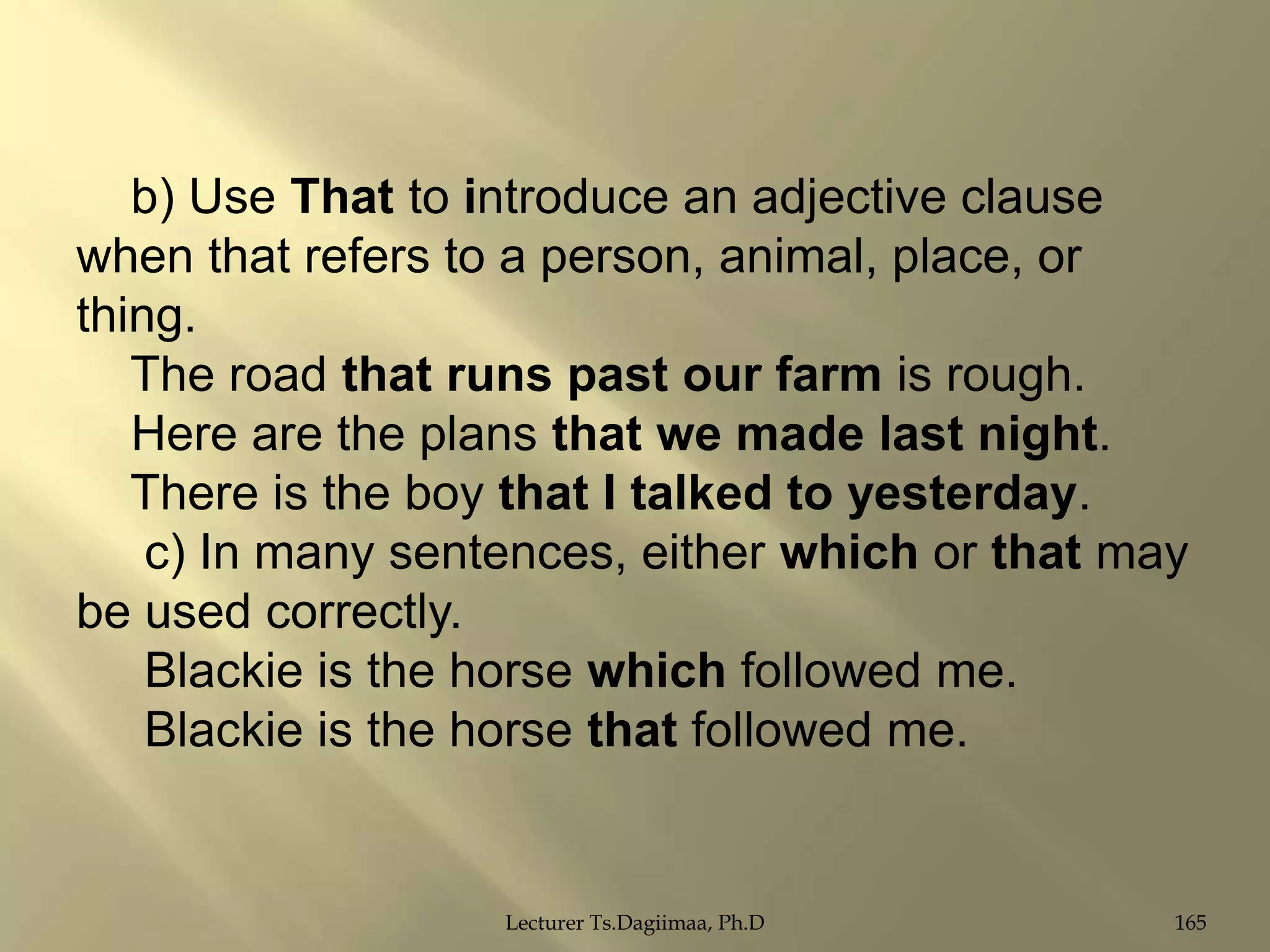 b) Use That to introduce an adjective clause
when that refers to a person, animal, place, or
thing.
The road that runs past our farm is rough.
Here are the plans that we made last night.
There is the boy that I talked to yesterday.
c) In many sentences, either which or that may
be used correctly.
Blackie is the horse which followed me.
Blackie is the horse that followed me.

Lecturer Ts.Dagiimaa, Ph.D

165

 