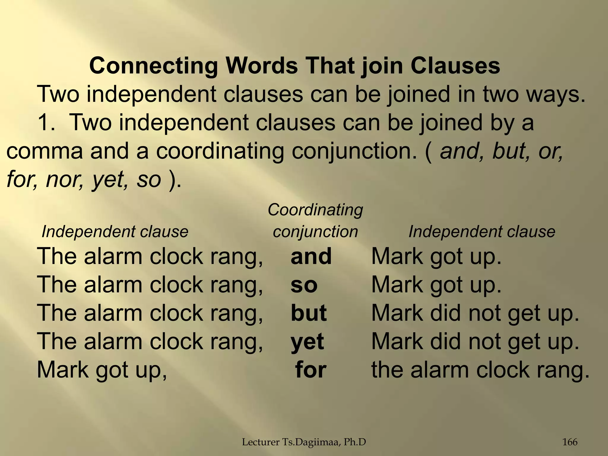 Connecting Words That join Clauses
Two independent clauses can be joined in two ways.
1. Two independent clauses can be joined by a
comma and a coordinating conjunction. ( and, but, or,
for, nor, yet, so ).
Coordinating
conjunction

Independent clause

The alarm clock rang,
The alarm clock rang,
The alarm clock rang,
The alarm clock rang,
Mark got up,

Independent clause

and
so
but
yet
for

Mark got up.
Mark got up.
Mark did not get up.
Mark did not get up.
the alarm clock rang.

Lecturer Ts.Dagiimaa, Ph.D

166

 