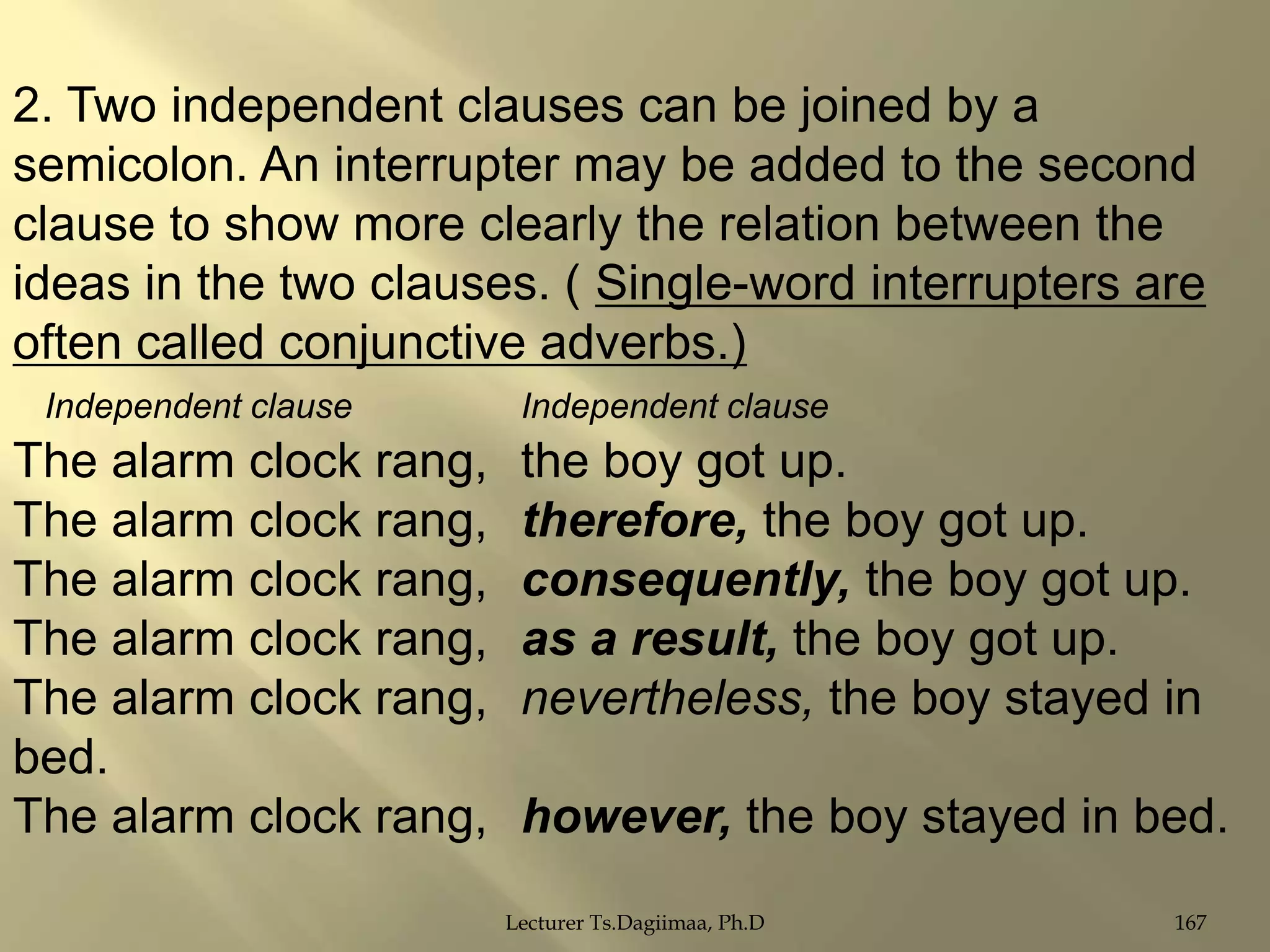 2. Two independent clauses can be joined by a
semicolon. An interrupter may be added to the second
clause to show more clearly the relation between the
ideas in the two clauses. ( Single-word interrupters are
often called conjunctive adverbs.)
Independent clause

The alarm clock rang,
The alarm clock rang,
The alarm clock rang,
The alarm clock rang,
The alarm clock rang,
bed.
The alarm clock rang,

Independent clause

the boy got up.
therefore, the boy got up.
consequently, the boy got up.
as a result, the boy got up.
nevertheless, the boy stayed in
however, the boy stayed in bed.
Lecturer Ts.Dagiimaa, Ph.D

167

 
