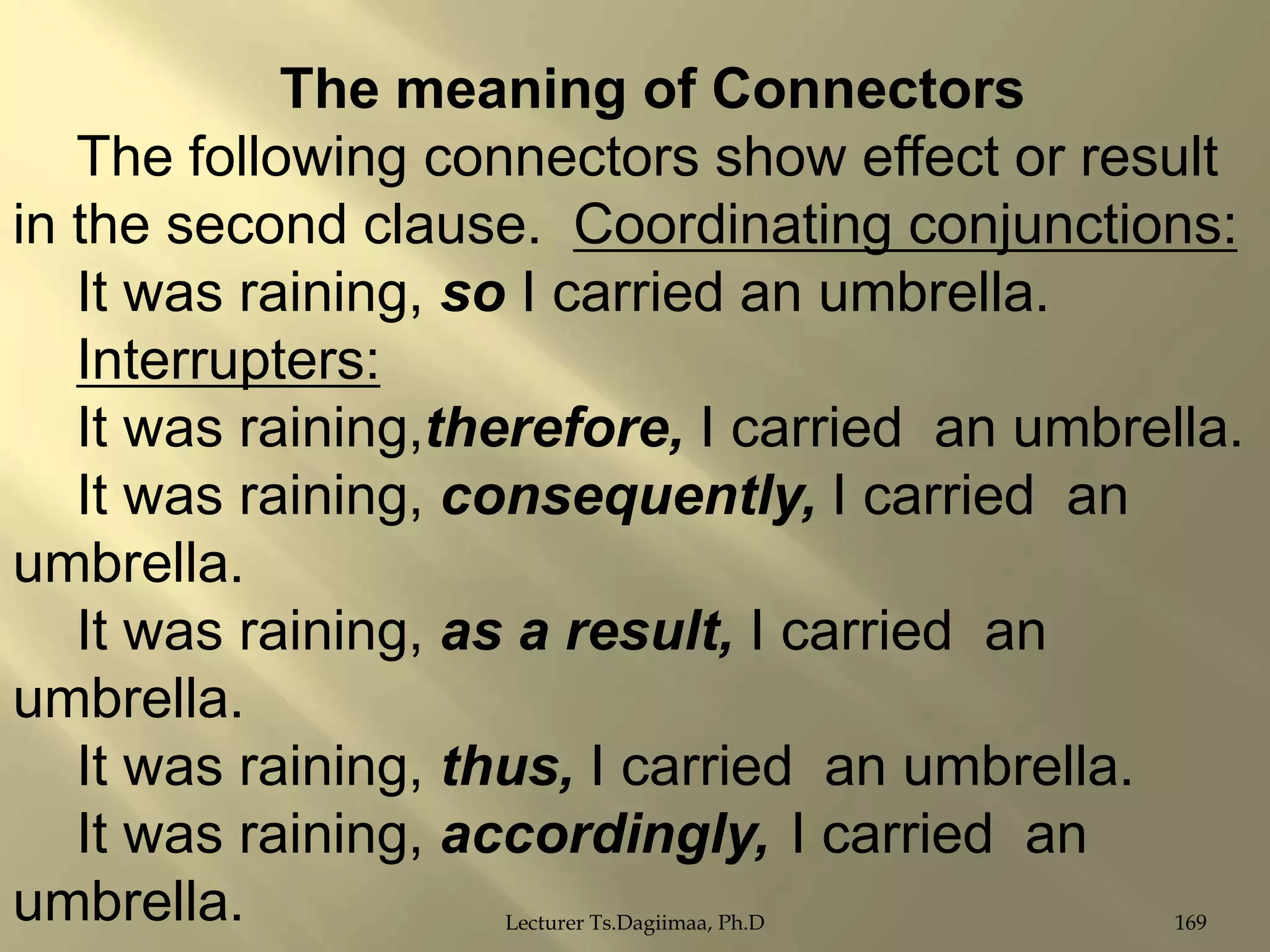 The meaning of Connectors
The following connectors show effect or result
in the second clause. Coordinating conjunctions:
It was raining, so I carried an umbrella.
Interrupters:
It was raining,therefore, I carried an umbrella.
It was raining, consequently, I carried an
umbrella.
It was raining, as a result, I carried an
umbrella.
It was raining, thus, I carried an umbrella.
It was raining, accordingly, I carried an
umbrella.
Lecturer Ts.Dagiimaa, Ph.D

169

 