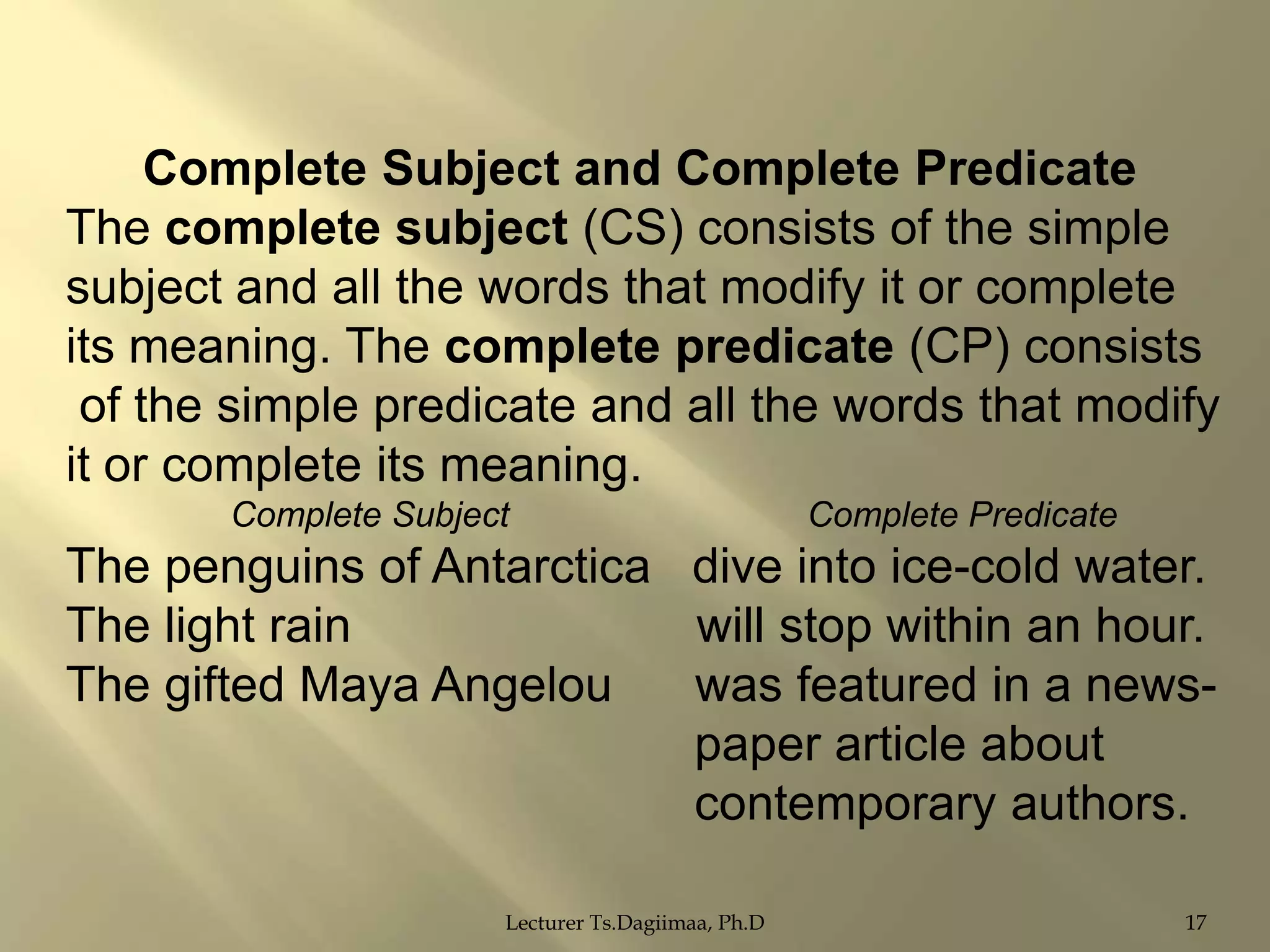 Complete Subject and Complete Predicate
The complete subject (CS) consists of the simple
subject and all the words that modify it or complete
its meaning. The complete predicate (CP) consists
of the simple predicate and all the words that modify
it or complete its meaning.
Complete Subject

Complete Predicate

The penguins of Antarctica dive into ice-cold water.
The light rain
will stop within an hour.
The gifted Maya Angelou
was featured in a newspaper article about
contemporary authors.
Lecturer Ts.Dagiimaa, Ph.D

17

 