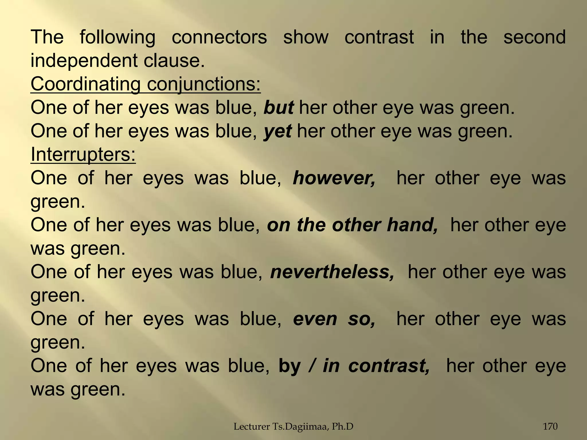 The following connectors show contrast in the second
independent clause.
Coordinating conjunctions:
One of her eyes was blue, but her other eye was green.
One of her eyes was blue, yet her other eye was green.
Interrupters:
One of her eyes was blue, however, her other eye was
green.
One of her eyes was blue, on the other hand, her other eye
was green.
One of her eyes was blue, nevertheless, her other eye was
green.
One of her eyes was blue, even so, her other eye was
green.
One of her eyes was blue, by / in contrast, her other eye
was green.
Lecturer Ts.Dagiimaa, Ph.D

170

 