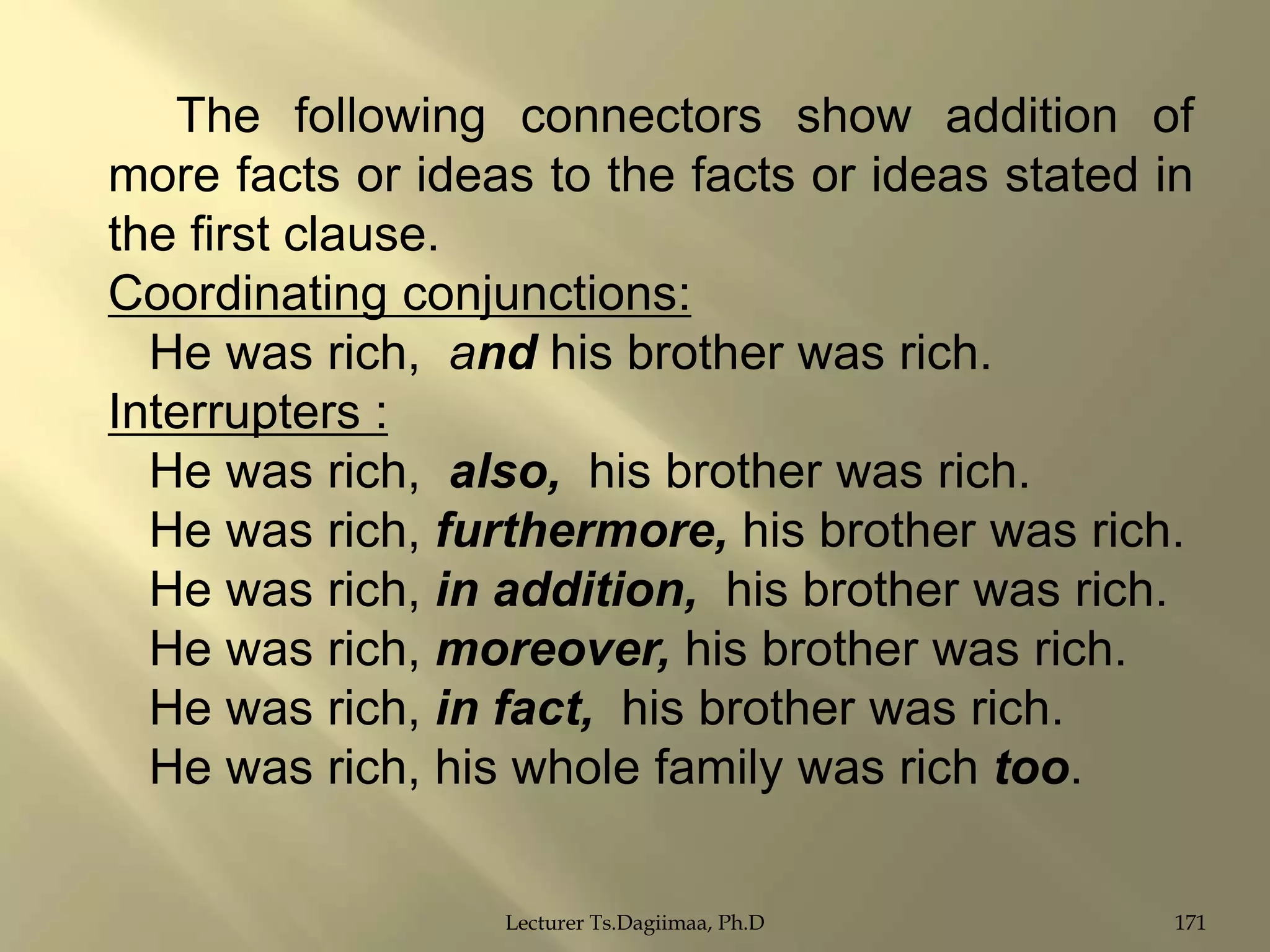 The following connectors show addition of
more facts or ideas to the facts or ideas stated in
the first clause.
Coordinating conjunctions:
He was rich, and his brother was rich.
Interrupters :
He was rich, also, his brother was rich.
He was rich, furthermore, his brother was rich.
He was rich, in addition, his brother was rich.
He was rich, moreover, his brother was rich.
He was rich, in fact, his brother was rich.
He was rich, his whole family was rich too.
Lecturer Ts.Dagiimaa, Ph.D

171

 