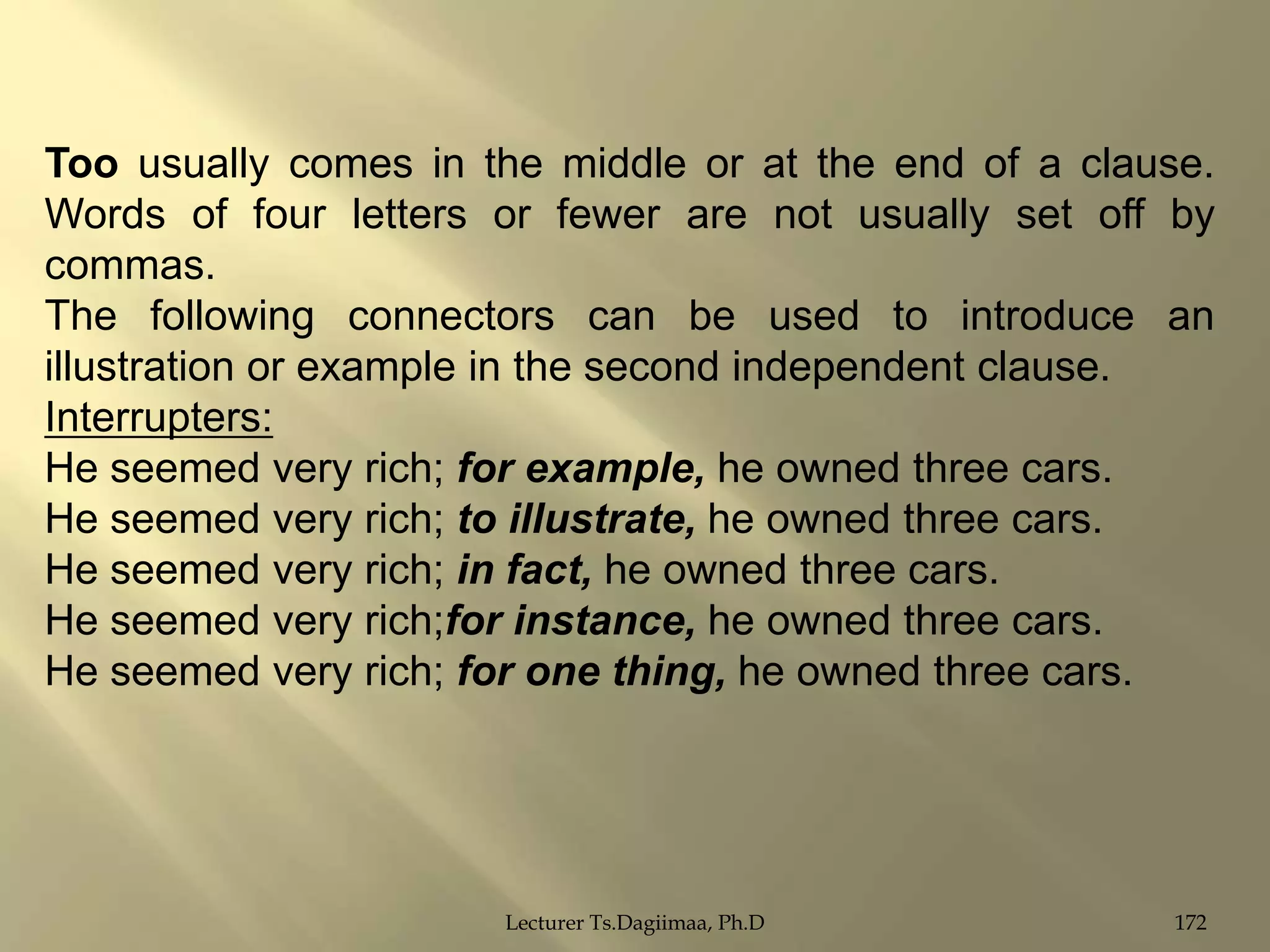 Too usually comes in the middle or at the end of a clause.
Words of four letters or fewer are not usually set off by
commas.
The following connectors can be used to introduce an
illustration or example in the second independent clause.
Interrupters:
He seemed very rich; for example, he owned three cars.
He seemed very rich; to illustrate, he owned three cars.
He seemed very rich; in fact, he owned three cars.
He seemed very rich;for instance, he owned three cars.
He seemed very rich; for one thing, he owned three cars.

Lecturer Ts.Dagiimaa, Ph.D

172

 