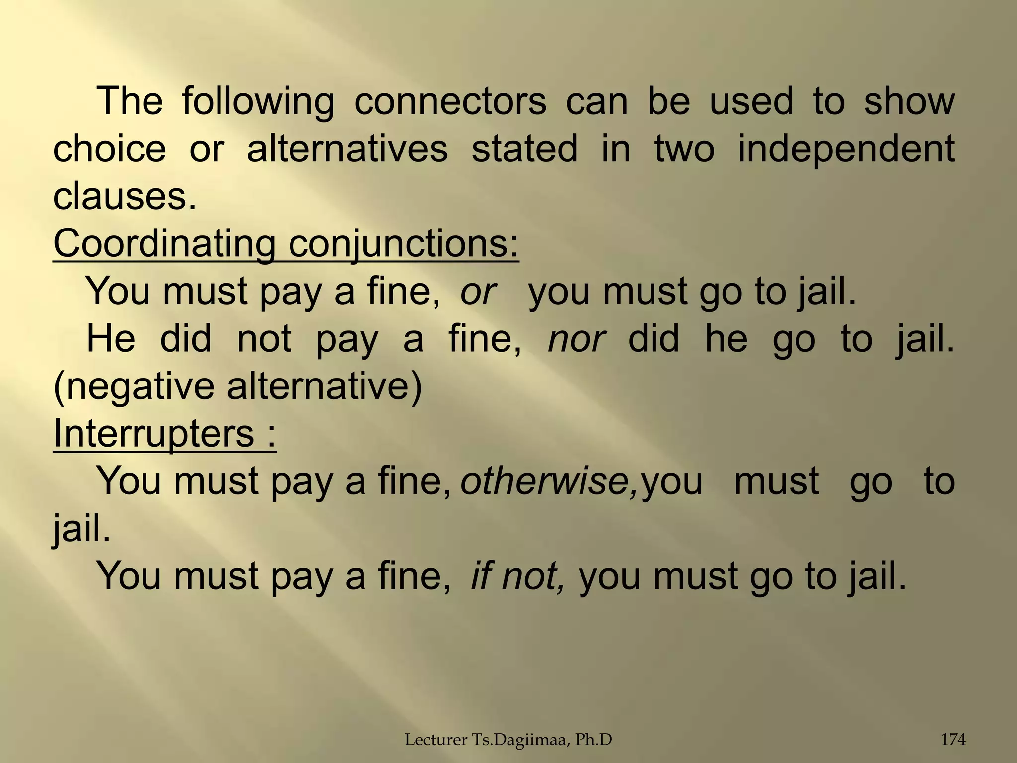 The following connectors can be used to show
choice or alternatives stated in two independent
clauses.
Coordinating conjunctions:
You must pay a fine, or you must go to jail.
He did not pay a fine, nor did he go to jail.
(negative alternative)
Interrupters :
You must pay a fine, otherwise,you must go to
jail.
You must pay a fine, if not, you must go to jail.

Lecturer Ts.Dagiimaa, Ph.D

174

 
