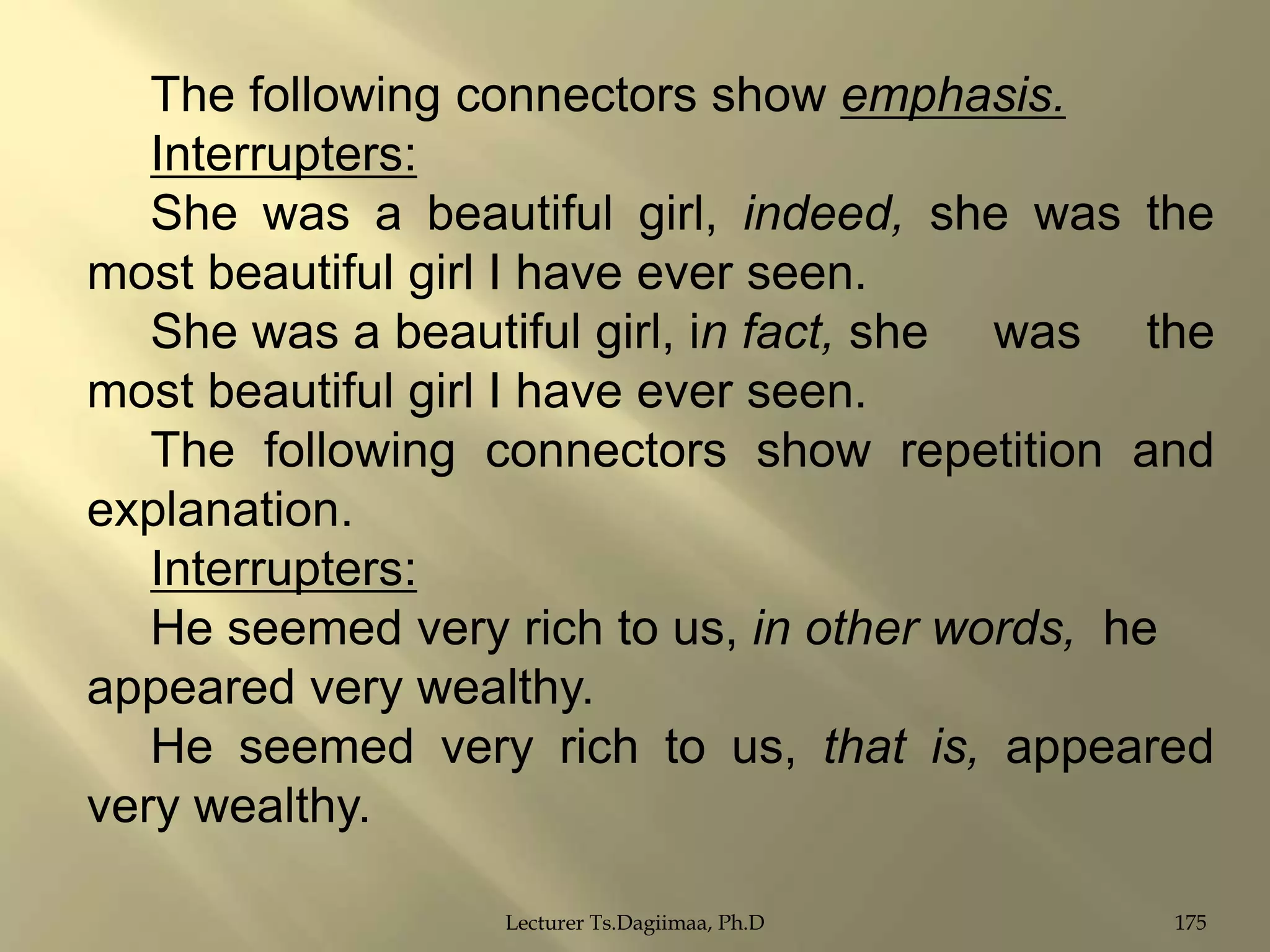 The following connectors show emphasis.
Interrupters:
She was a beautiful girl, indeed, she was the
most beautiful girl I have ever seen.
She was a beautiful girl, in fact, she was the
most beautiful girl I have ever seen.
The following connectors show repetition and
explanation.
Interrupters:
He seemed very rich to us, in other words, he
appeared very wealthy.
He seemed very rich to us, that is, appeared
very wealthy.
Lecturer Ts.Dagiimaa, Ph.D

175

 