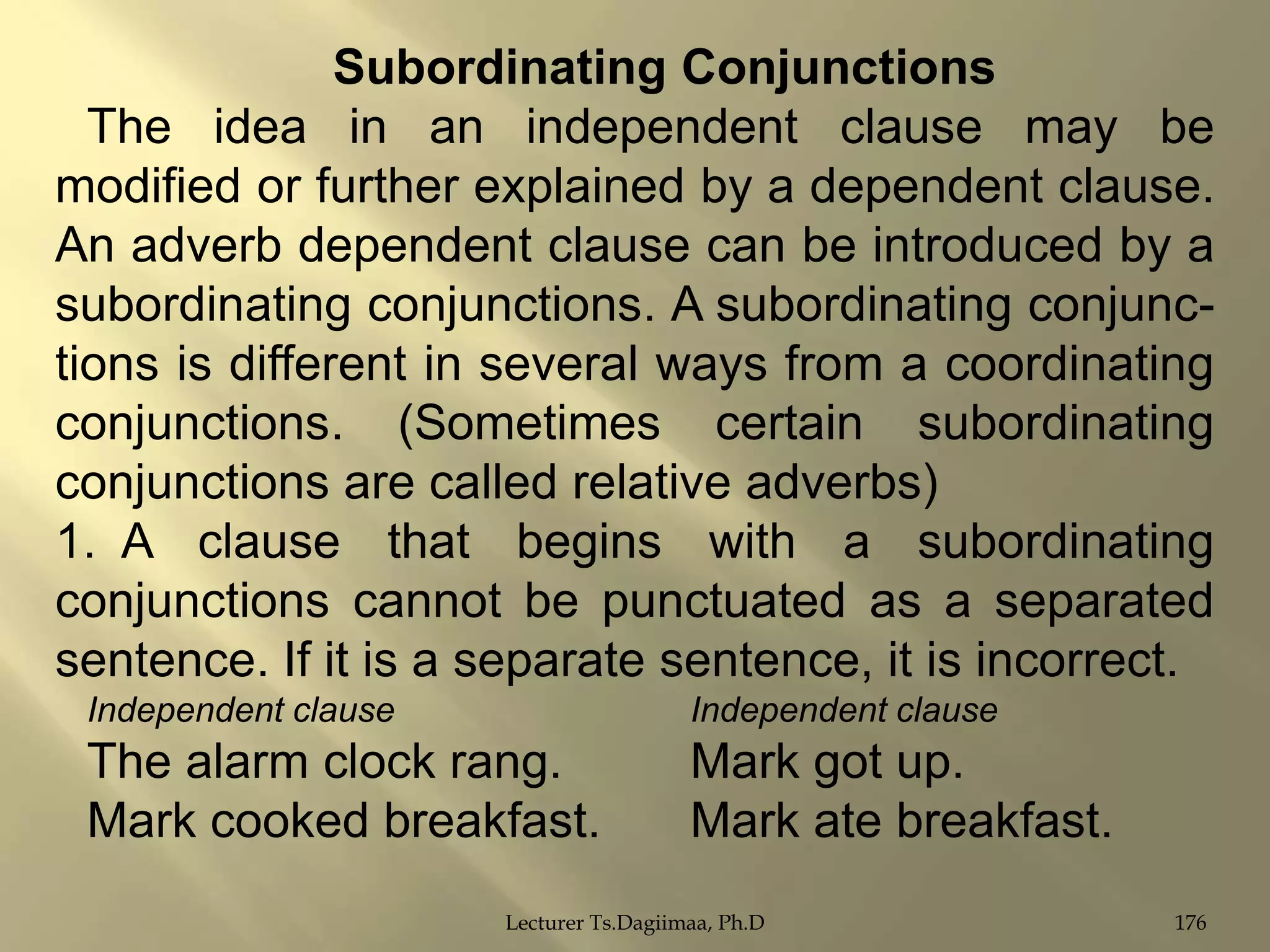 Subordinating Conjunctions
The idea in an independent clause may be
modified or further explained by a dependent clause.
An adverb dependent clause can be introduced by a
subordinating conjunctions. A subordinating conjunctions is different in several ways from a coordinating
conjunctions. (Sometimes certain subordinating
conjunctions are called relative adverbs)
1. A clause that begins with a subordinating
conjunctions cannot be punctuated as a separated
sentence. If it is a separate sentence, it is incorrect.
Independent clause

Independent clause

The alarm clock rang.
Mark cooked breakfast.

Mark got up.
Mark ate breakfast.

Lecturer Ts.Dagiimaa, Ph.D

176

 