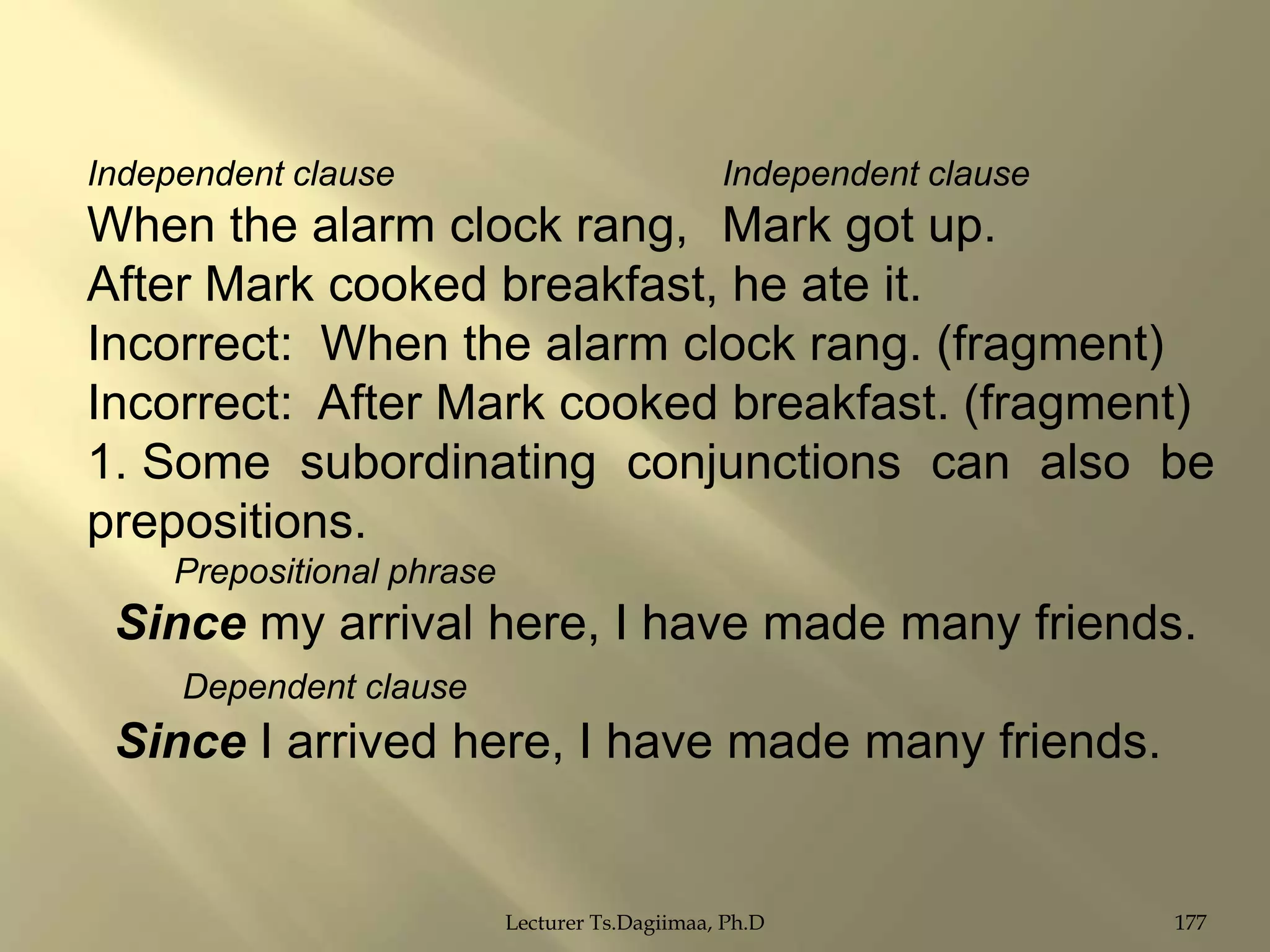 Independent clause

Independent clause

When the alarm clock rang, Mark got up.
After Mark cooked breakfast, he ate it.
Incorrect: When the alarm clock rang. (fragment)
Incorrect: After Mark cooked breakfast. (fragment)
1. Some subordinating conjunctions can also be
prepositions.
Prepositional phrase

Since my arrival here, I have made many friends.
Dependent clause

Since I arrived here, I have made many friends.

Lecturer Ts.Dagiimaa, Ph.D

177

 