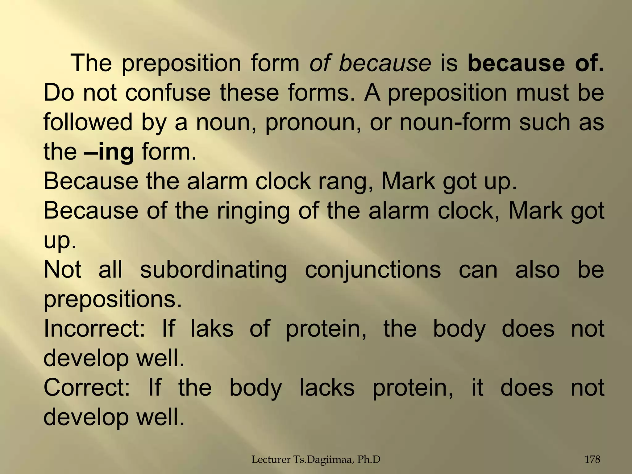 The preposition form of because is because of.
Do not confuse these forms. A preposition must be
followed by a noun, pronoun, or noun-form such as
the –ing form.
Because the alarm clock rang, Mark got up.
Because of the ringing of the alarm clock, Mark got
up.
Not all subordinating conjunctions can also be
prepositions.
Incorrect: If laks of protein, the body does not
develop well.
Correct: If the body lacks protein, it does not
develop well.
Lecturer Ts.Dagiimaa, Ph.D

178

 