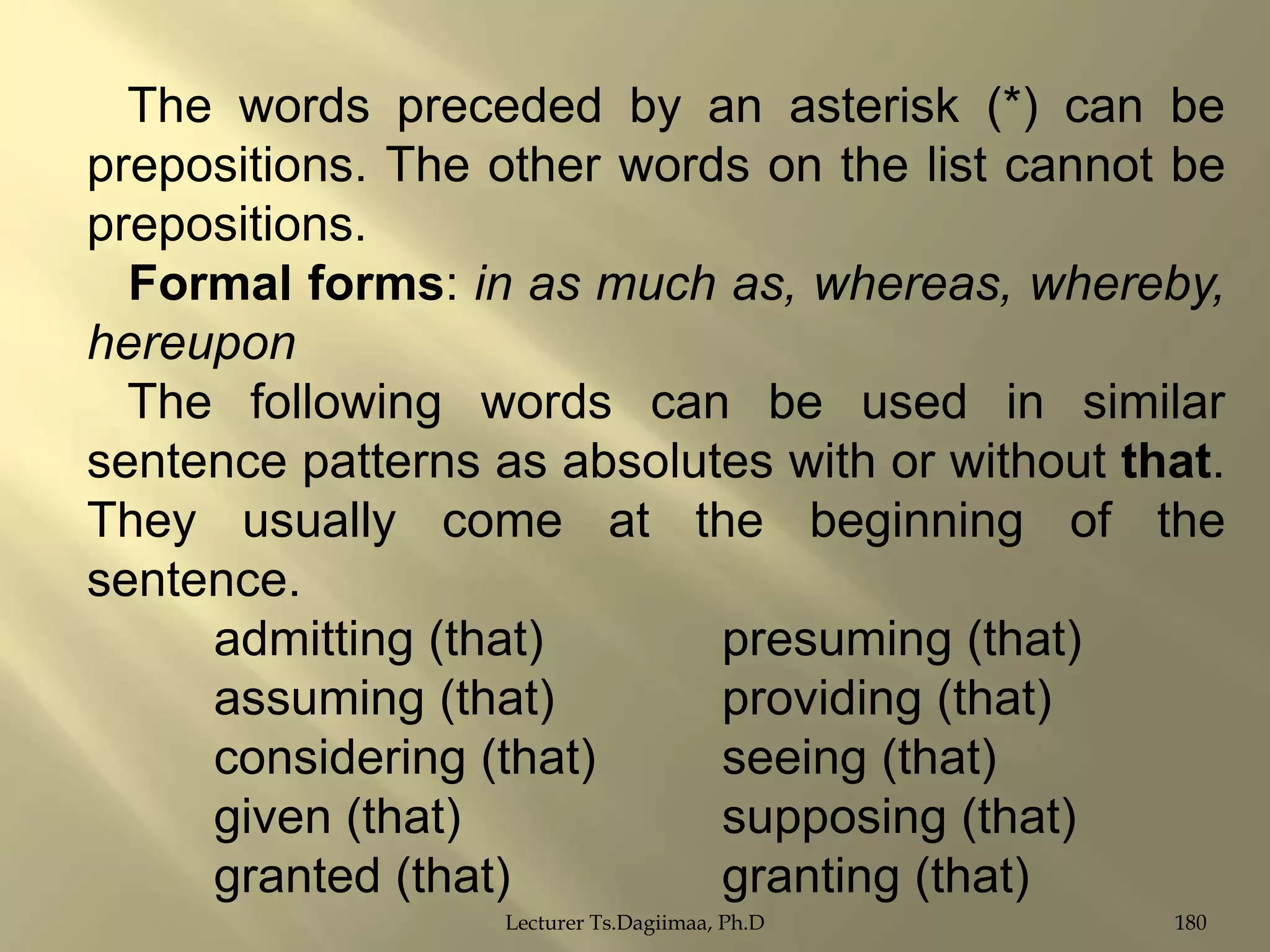 The words preceded by an asterisk (*) can be
prepositions. The other words on the list cannot be
prepositions.
Formal forms: in as much as, whereas, whereby,
hereupon
The following words can be used in similar
sentence patterns as absolutes with or without that.
They usually come at the beginning of the
sentence.
admitting (that)
presuming (that)
assuming (that)
providing (that)
considering (that)
seeing (that)
given (that)
supposing (that)
granted (that)
granting (that)
Lecturer Ts.Dagiimaa, Ph.D

180

 