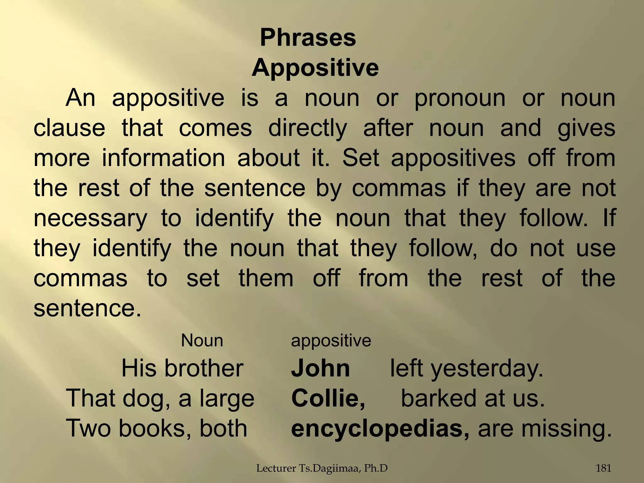 Phrases
Appositive
An appositive is a noun or pronoun or noun
clause that comes directly after noun and gives
more information about it. Set appositives off from
the rest of the sentence by commas if they are not
necessary to identify the noun that they follow. If
they identify the noun that they follow, do not use
commas to set them off from the rest of the
sentence.
Noun

His brother
That dog, a large
Two books, both

appositive

John
left yesterday.
Collie, barked at us.
encyclopedias, are missing.
Lecturer Ts.Dagiimaa, Ph.D

181

 