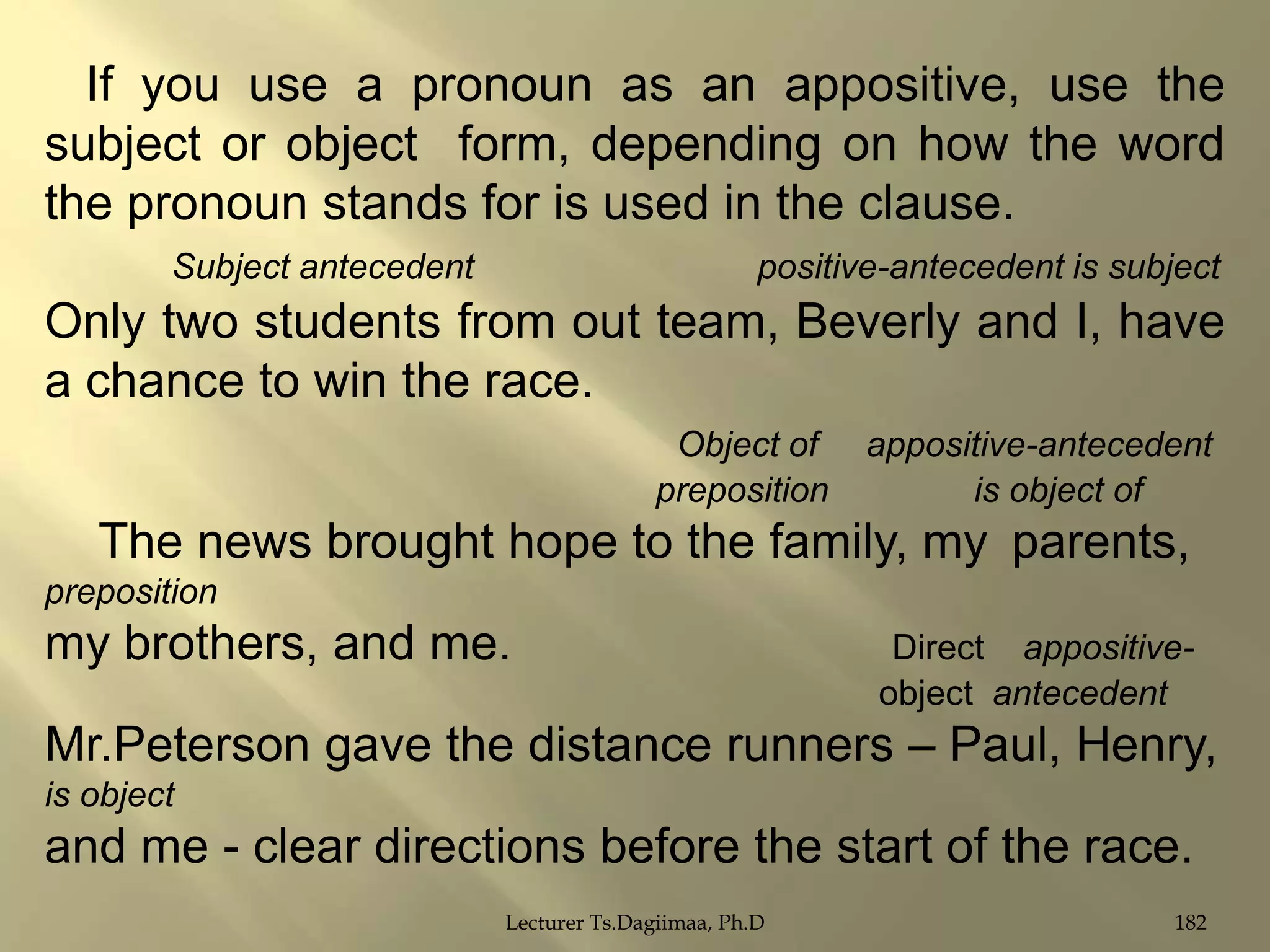 If you use a pronoun as an appositive, use the
subject or object form, depending on how the word
the pronoun stands for is used in the clause.
Subject antecedent

positive-antecedent is subject

Only two students from out team, Beverly and I, have
a chance to win the race.
Object of
preposition

appositive-antecedent
is object of

The news brought hope to the family, my parents,
preposition

my brothers, and me.

Direct appositiveobject antecedent

Mr.Peterson gave the distance runners – Paul, Henry,
is object

and me - clear directions before the start of the race.
Lecturer Ts.Dagiimaa, Ph.D

182

 