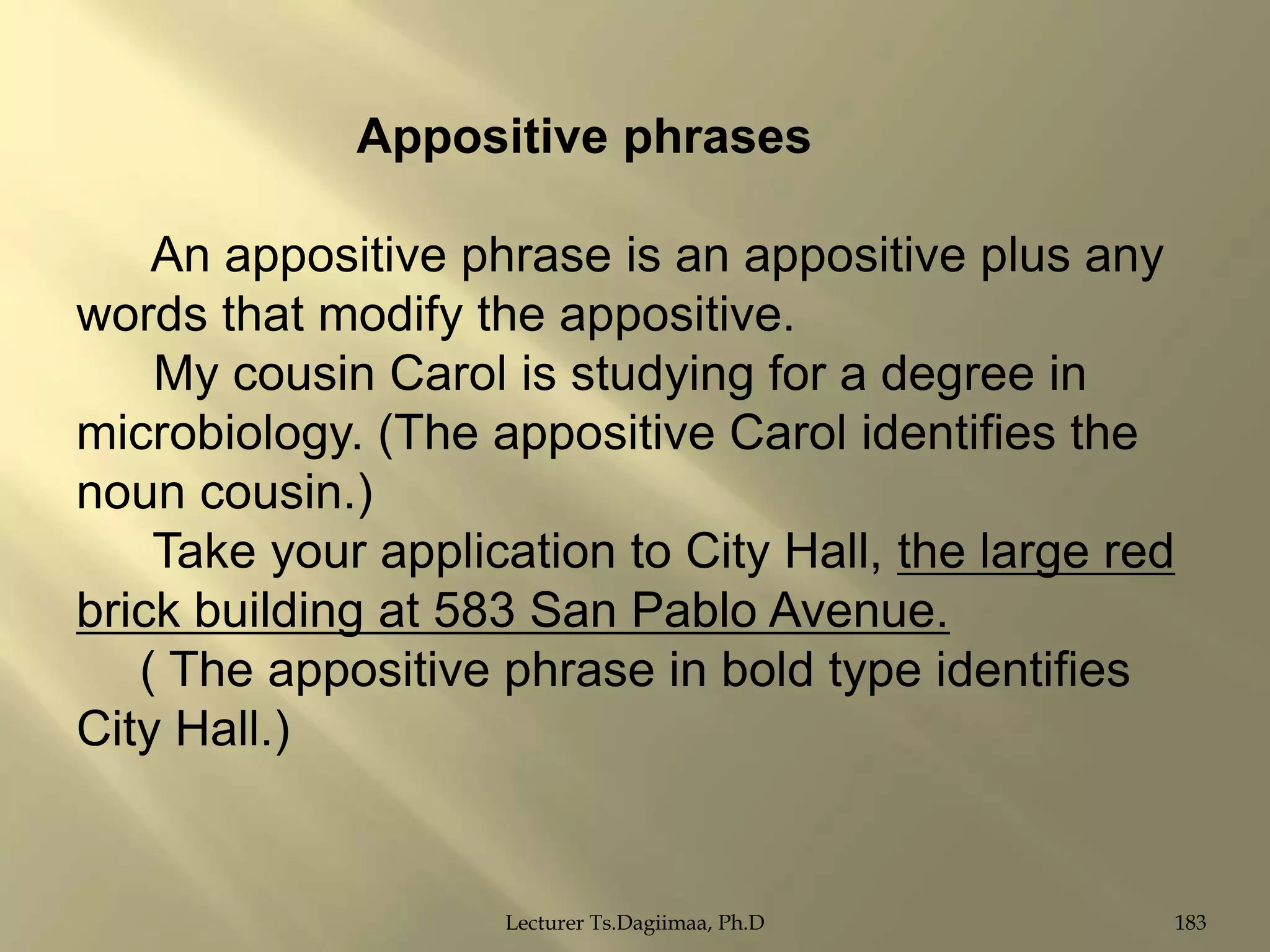 Appositive phrases
An appositive phrase is an appositive plus any
words that modify the appositive.
My cousin Carol is studying for a degree in
microbiology. (The appositive Carol identifies the
noun cousin.)
Take your application to City Hall, the large red
brick building at 583 San Pablo Avenue.
( The appositive phrase in bold type identifies
City Hall.)

Lecturer Ts.Dagiimaa, Ph.D

183

 