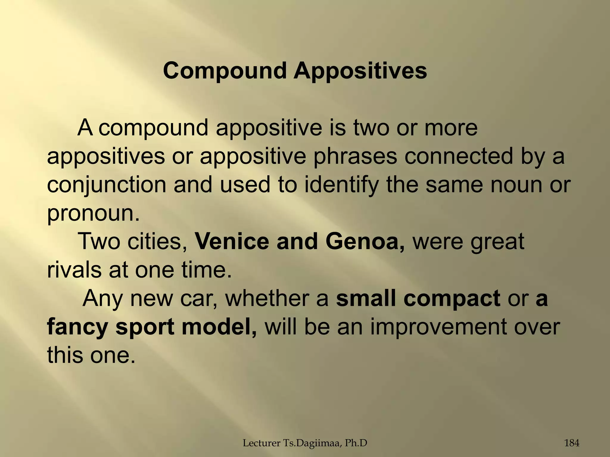 Compound Appositives
A compound appositive is two or more
appositives or appositive phrases connected by a
conjunction and used to identify the same noun or
pronoun.
Two cities, Venice and Genoa, were great
rivals at one time.
Any new car, whether a small compact or a
fancy sport model, will be an improvement over
this one.

Lecturer Ts.Dagiimaa, Ph.D

184

 